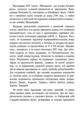 Настоящимъ Х І У томомъ «Матеріаловъ для исторіи Русскаго
флота» кончается печатаніе документовъ за дарствованіе Импе-
ратрицы Екатерины II, относящихся до Балтійскаго флота. Свѣдѣ-
нія о нлаваніяхъ судовъ доведены до конца 1796 года, а отдѣлы
документовъ и извлеченій изъ журналовъ Адмиралтействъ-коллегіи—
до дня кончины Императрицы.
Порядокъ расположенія документовъ и указателей сохраненъ
тотъ же, какой былъ и въ прежде вышедшихъ томахъ, и въ составленіи
настоящей книги, такъ же какъ и предъидущихъ, принималъ дѣя-
тельное участіе постоянный сотрудникъ мой Н. А. Еоргуевъ. Несо-
гласіе, въ подлинныхъ журналахъ Адмиралтействъ-коллегіи, между
номерами протоколовъ засѣданій, и числами, въ которыя они проис-
ходили, указанное въ предисловіяхъ къ У и VII частямъ «Матеріа-
ловъ», повторялось и въ годахъ настоящаго Х І У тома. Для облег-
ченія справокъ въ такихъ журналахъ, въ Систематическомъ ука-
зателѣ, кромѣ номера журнала, обозначена въ скобкахъ и страница
книги. Встрѣчаемое нерѣдко въ подлинныхъ документахъ разно-,
образіе въ правописаніи фамилій, удержано въ текстѣ докумен-
товъ, но въ Алфавитномъ указателѣ личныхъ именъ, всѣ варіанты
той же фамиліи присоединены къ одной, наиболѣе употреблявшейся.
Для отстраненія сомнѣній, при сличеніи подлинныхъ документовъ
съ текстомъ книги, въ послѣднемъ сохранено находящееся въ доку-
ментахъ неправильное правописаніе собственныхъ именъ, наприм.
Данило, Давыдъ, Андреянъ, Корнилъ, вмѣсто Даніилъ, Давидъ,
Адріанъ, Ёорнилій.
Въ концѣ книги приложены три плана сраженій, съ указа-
ніемъ страницъ книги, къ которымъ они относятся. Два изъ нихъ:
расположеніе русскаго и шведскаго флотовъ въ Выборгской губѣ
и прорывъ шведскаго флота, скопированы съ планово хранящихся
 