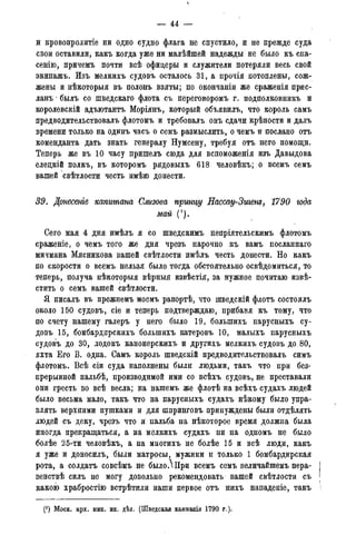 — 44 —
и кровопролитіе ни одно судно флага не спустило, и не прежде суда
свои оставили, какъ когда уже ни малѣйшей надежды не было къ спа-
сенію, причемъ почти всѣ офицеры и служители потеряли весь свой
экипажъ. Изъ мелкихъ судовъ осталось 31, а прочія потоплены, сож-
жены и нѣкоторыя въ полонъ взяты; по окончаніи же сраженія прис-
ланъ былъ со шведскаго флота съ переговоромъ г. подполковникъ и
корол&вскій адъютантъ Моріянъ, который объявилъ, что король самъ
предводительствовалъ флотомъ и требовалъ онъ сдачи крѣпости и далъ
времени только на одинъ часъ о семъ размыслить, о чемъ и послано отъ
коменданта дать знать генералу Нумсену, требуя отъ него помощи.
Теперь же въ 10 часу пришелъ сюда для вспоможенія изъ Давыдова
еледкій полкъ, въ которомъ рядовыхъ 618 человѣкъ; о всемъ семъ
вашей свѣтлости честь имѣю донести.
39. Донесете капитана Слизова принцу Нассау-Зигет, 1790 года
май (1).
Сего мая 4 дня имѣлъ я со шведскимъ непріятельскимъ флотомъ
сраженіе, о чемъ того же дня чрезъ нарочно къ вамъ посланпаго
мичмана Мясникова вашей свѣтлости нмѣлъ честь донести. Но какъ
по скорости о всемъ нельзя было тогда обстоятельно освѣдомиться, то
теперь, получа нѣкоторыя вѣрныя извѣстія, за нужное почитаю извѣ-
стить о семъ вашей свѣтлости.
Я писалъ въ прежнемъ моемъ рапортѣ, что шведскій флотъ состоялъ
около 150 судовъ, сіе и теперь подтверждаю, прибавя къ тому, что
по счету нашему галеръ у него было 19, болыпихъ парусныхъ су-
довъ 15, бомбардирскихъ болыпихъ катеровъ 10, малыхъ парусныхъ
судовъ до 30, лодокъ канонерскихъ и другихъ мелкихъ судовъ до 80,
яхта Его В. одна. Самъ король шведскій предводительствовалъ симъ
флотомъ. Всѣ сіи суда наполнены были людьми, такъ что при без-
прерывной пальбѣ, производимой ими со всѣхъ судовъ, не преставали
они гресть во всѣ весла; на нашемъ же флотѣ на всѣхъ судахъ людей
было весьма мало, такъ что на парусныхъ судахъ нѣкому было упра-
влять верхними пушками и для шпринговъ принуждены были отдѣлять
людей съ деку, чрезъ что и пальба на нѣкоторое время должна была
иногда прекращаться, а на мелкихъ судахъ ни на одномъ не было
болѣе 25-ти человѣкъ, а на многихъ не болѣе 15 и всѣ люди, какъ
я уже и доносилъ, были матросы, мужики и только 1 бомбардирская
рота, а солдатъ совсѣмъ не было.Ири всемъ семъ величайшемъ нера-
венствѣ силъ не могу довольно рекомендовать вашей свѣтлости съ
какою храбростію встрѣтили наши первое отъ нихъ нападеніе, такъ
(!) Моск. арх. мин. ин. дѣл. (Шведская кампанія 1790 г.).
 