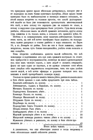 — 45 -
что принудили правое крыло нѣсколько ретироваться, которое уже и
не подходило къ намъ ближе пупгечнаго выстрѣла. Лѣвое крыло также
приведено было въ замѣшательство и начинало немного отступать, но
послѣ напали вторично съ толикою яростію, что послѣ долговремен-
ной пальбы не было уже возможности противустоять многочисленной
ихъ силѣ, а паче потому что зарядовъ уже на лодкахъ не стало, а
потому и парусныя суда принуждены были уступить. Суда наши весьма
разбиты, нѣсколько каекъ на мѣстѣ сраженія потоплены, другія легкія
суда сожжены и въ полонъ взяты, а осталось отъ сраженія всѣхъ 38.
Шебека и съ командующимъ оною капитанъ-лейтенантомъ Клокаче-
вымъ взята, на ней всѣ почти платформы были подбиты; на полупра-
махъ пушки разорвало и станки разбиты и воды оказалось: въ Бараъ
39, а въ Леопардѣ 44 дюйма. Хотя же они и были зажжены, однако
непріятель, весьма тутъ близко находившійся, успѣлъ огонь погасить и
ими овладѣть.
Пока вторично осмѣливаюсь донести вашей свѣтлости, что всѣ
командиры и подчиненные ихъ при семъ сраженіи поступали съ отлич-
ною храбростію и неустрашимостію, несмотря на много превосходящую
ихъ силу какъ числомъ судовъ, а паче людей и всякихъ снарядовъ;
флагу ни одно судно не спустило, и не прежде оставили свои мѣста
какъ увидѣли себя окруженныхъ непріятелями, такъ что едва успѣли
спасти людей, и всѣ почти офицеры и рядовые потеряли весь ихъ
экипажъ и нынѣ претерпѣваютъ великую нужду.
Сколько во время сраженія какихъ чиновъубито, ранено въ полонъ взято
и безъ вѣсти пропало о семъ имѣю представить при семъ табель.
Капитанъ-лейтенантъ въ полону 1
Лейтенантовъ, Адамсъ и Бараковъ, въ полону 2
Мичманъ Полозовъ въ полону 1
Подпоручикъ Економовъ убитъ 1
Комисаръ Носовъ въ полону 1
Шкиперъ Масальской въ полну 1
Штурманъ Зуевъ въ полону 1
Подлѣкарь въ полону 1
Подпоручикъ Златъ Стояновъ въ полону 1
Штыкъ-юнкеръ Раль убитъ 1
Бомбардировъ убито и въ полону 17
Морской артиллеріи убито и въ полону 25
Матроской команды разныхъ чиновъ убито и въ полону . . 95
Мужиковъ убитыхъ и раненыхъ, въ полону и безъ вѣсти про-
павшихъ до 40
Итого всѣхъ чиновъ . . . . 188
А уповательно, что еще нѣкоторые явятся и тогда непремину о
томъ обстоятельно вашей свѣтлости донести.
 