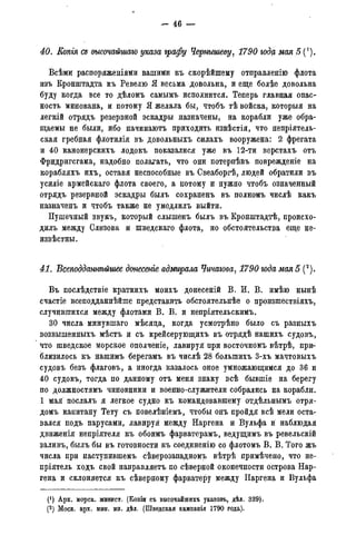 - 46 —
40. Копія Сд высочайшаго указа графу Чернышеву, 1790 году мая 5 (*).
Всѣми распоряженіями вашими къ скорѣйпгему отправленію флота
изъ Кронштадта къ Ревелю Я весьма довольна, и еще болѣе довольна
буду когда все то дѣломъ самымъ исполнится. Теперь главная опас-
ность минована, и потому Я желала бы, чтобъ тѣ войска, которыя на
легкій отрядъ резервной эскадры назначены, на корабли уже обра-
щаемы не были, ибо начинаютъ приходить извѣстія, что непріятель-
ская гребная флотилія въ довольныхъ силахъ вооружена: 2 фрегата
и 40 канонерскихъ лодокъ показалися уже въ 12-ти верстахъ отъ
Фридригсгама, надобно полагать, что они потерпѣвъ поврежденіе на
корабляхъ ихъ, оставя неспособные въ Свеаборгѣ, людей обратили въ
усиліе армейскаго флота своего, а потому и нужно чтобъ означенный
отрядъ резервной эскадры былъ сохраненъ въ полномъ числѣ какъ
назначенъ и чтобъ также не умедлилъ выйти.
Пушечный звукъ, который слышенъ былъ въ Кронштадтѣ, происхо-
дить между Слизова и шведскаго флота, но обстоятельства еще не-
извѣстны.
41. Всеподданнѣйшее донесете адмирала Чичагова, 1790 года мая 5 (2).
Въ послѣдствіе краткихъ моихъ донесеній В, И. В. имѣю нынѣ
счастіе всеподданнѣйше представить обстоятельнѣе о произшествіяхъ,
случившихся между флотами В. В. и непріятельскимъ.
30 числа минувшаго мѣсяда, когда усмотрѣно было съ разныхъ
возвышенныхъ мѣстъ и съ крейсерующихъ въ отрядѣ нашихъ судовъ,
что шведское морское ополченіе, лавируя при восточномъ вѣтрѣ, при-
близилось къ нашимъ берегамъ въ числѣ 28 болыпихъ 3-хъ мачтовыхъ
судовъ безъ флаговъ, а иногда казалось оное умножающимся до 36 и
40 судовъ, тогда по данному отъ меня знаку всѣ бывшіе на берегу
по должностямъ чиновники и военно-служители собрались на корабли.
1 мая послалъ я легкое судно къ командовавшему отдѣльнымъ отря-
домъ капитану Тету съ повелѣніемъ, чтобы онъ пройдя всѣ мели оста-
вался подъ парусами, лавируя между Наргена и Вульфа и наблюдая
движенія непріятеля къ обоимъ фарватерамъ, ведущимъ въ ревельскій
заливъ, былъ бы въ готовности къ соединенію со флотомъ В. В. Того жъ
числа при наступившемъ сѣверозападномъ вѣтрѣ примѣчено, что не-
пріятель ходъ свой направляетъ по сѣверной оконечности острова Нар-
гена и склоняется къ сѣверному фарватеру между Наргена и Вульфа
(1) Арх. морск. минист. (Копіи съ высочайшихъ указовъ, дѣл. 339).
(2) Моск. арх. мин. ин. дѣл. (Шведская кампанія 1790 года).
 
