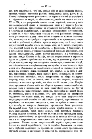 — 47 -
изъ чего заключалось, что онъ, находя себя въ превосходныхъ силахъ,
нринялъ твердое намѣреніе разбить находящійся здѣсь флотъ В. В.
Почему *заблаговременно расположась со врученными мнѣ 10 кораблями
и 1 фрегатомъ на якорѣ, въ нѣкоторомъ отдаленіи отъ гавани, по линіи
NO и SW, а въ разсужденіи малого числа кораблей, поднявъ у себя
вице-адмиральскій флагъ и шанжировавъ оные и у другихъ флагма-
новъ до вымпела, приготовился къ отраженію непріятеля, давъ знать
и береговымъ начальникамъ о принятіи всевозможной осторожности.
2 числа въ 7 часу пополуночи созвавъ къ себѣ флагмановъ утвердили
наше расположеніе и далъ лично всѣмъ капитанамъ нужныя наставле-
нія, относящаяся къ храброму сопротивлению и къ производству поря-
дочной и успѣшной стрѣльбы противъ непріятеля; въ 8 часу одинъ
непріятельскій корабль сталъ на новую мель; въ 9 часовъ усмотрѣно,
что шведскій флотъ въ 22 корабляхъ, 4 фрегатахъ, 2 брандерахъ и
2 неболыпихъ судахъ, предводительствуемый генералъ-адмираломъ, при
одному вице-адмиралѣ, двухъ ковтръ-адмиралахъ и 2 бригадирахъ,
проходя между Наргена и Вульфа, началъ выравниваться и строиться
одинъ за другимъ приближаясь къ намъ, идучи девятымъ румбомъ отъ
вѣтра подъ одними верхними парусами; потомъ при усилившемся вѣтрѣ,
соотвѣтствовавшемъ непріятельскому намѣренію, съ поспѣшностію стре-
мился онъ сближиться къ нашей линіи, стоящей въ готовности къ сра-
женію на шпрингѣ. Когда передовый ихъ корабль, а за нимъ и дру-
гіе, поровнялись противъ линіи нашего флота, и находясь на недаль-
ней пушечной выстрѣлъ, сталъ поворачивать по вѣтру на другую
сторону; тогда, какъ съ нашей, такъ и съ ихъ стороны, открылась
! кононада и началось сраженіе, что было въ 10 часовъ утра. Неприя-
тель, продолжая дѣлать такіе же обороты прочими своими кораблями,
которые хотя и производили по насъ сильнѣйшій огонь, но будучи
преодолѣваемы мужественньшъ отпоромъ, претерпѣли не малый вредъ
въ стеньгахъ, реяхъ и парусахъ, отъ чего приходя въ разстройку
отдалялись отъ нашей линіи. Въ исходѣ 11-го часа непріятельскій
вице-адмиральскій корабль по сдѣланномъ оборотѣ, поровнявшись съ
кораблемъ, на которомъ находился я, легъ въ дрейфъ и началъ силь-
ную пальбу, но потерявъ бизань-реи, принужденъ былъ удалиться.
На кораблѣ подъ брейдъ-вымпеломъ сбита крюйсъ-стеньга, а гене-
ралъ-адмиральскій, сколь скоро дошелъ подъ выстрѣлы ближнихъ
къ нему нашихъ кораблей, то почти въ тожъ время принужденъ былъ,
уменыпа свою стрѣльбу, съ прострѣленными во многихъ мѣстахъ пару-
сами и съ поврежденнымъ такелажемъ, отъ мѣста сраженія посиѣшно
удалиться. Потомъ одинъ непріятельскій корабль приступилъ столь
близко къ нашей кордебаталіи, что съ корабля Ростислава со шкан-
девъ стрѣляли картечами, съ прочихъ же дековъ онаго продолжалась
стрѣльба ядрами и книпелями, и несмотря на неустрашимое ихъ на-
 
