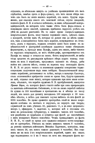 — 48 -
ступленіе, въ нѣсколько минутъ съ успѣхомъ произведенною отъ насъ
стрѣльбою, сшибли гротъ и форъ-стеньгу, отъ чего силою вѣтра вле-
ченъ онъ былъ мглиніи нашихъ кораблей, отъ коихъ будучи пора-
жаемъ, для спасенія своего отъ конечной гибели, спустя шведскій,
поднялъ флагъ В. В. и остался плѣннымъ; за нимъ слѣдовавшій контръ-
адмиральскій, на которомъ хотя также сбита была форъ-стеньга и
повреждено много снастей, однакожъ прибавивъ парусовъ успѣлъ онъ
уйти на дальнее разстояніе. Въ то самое время генералъ-адмиралъ
непріятельскаго флота, видя таковое пораженіе онаго, сдѣлалъ знакъ
о поворотѣ, почему какъ тѣ, которые не дошли еще до мѣста сраже-
нія, такъ и находившіеся близь насъ корабли, поврежденные въ стень-
гахъ, реяхъ и парусах;ъ, поднявъ оставшіе какіе было можно въ за-
мѣшательствѣ и разстройкѣ поспѣшали удалиться также сѣвернымъ
фарватеромъ, и, проходя мимо Вульфа, одинъ изъ оныхъ, имѣя таковое
въ парусахъ поврежденіе, не могъ обойти рифа, простирающагося отъ
Вульфа къ западу и остался на ономъ. Флотъ непріятельскій, не имѣя
тогда средствъ въ разсужденіи крѣпкаго вѣтра подать помощь став-
шимъ на мель 2 кораблямъ, продолжалъ плаваніе къ сѣверу, дабы
выйти изъ узкости мѣстъ, оставя въ первомъ часу пополудни флотъ
В. И. В. по двухъ часахъ съ половиною сраженія совершенно торже-
ствующимъ полученною надъ нимъ побѣдою. Начальствовавшій швед-
скимъ кораблемъ, доставшимся въ плѣнъ, маіоръ и кавалеръ Салстедъ,
столь отличившійся храбростію своею во время бою, будучи привезенъ
ко мнѣ, отдавая свою шпагу, которая однакожъ при немъ мною остав-
лена, объявилъ, что корабль оружіемъ В. В. пріобрѣтенный, именуется
Принцъ Еарлъ, съ котораго флагъ счастіе имѣю при семъ препроводить
съ капитанъ-лейтенантомъ Саблинымъ, и что на ономъ кораблѣ имѣется
64 пушки съ 500 человѣками и провіантомъ на 4 мѣсяда по числу
людей, изъ коихъ для десанту находилось 100 кирасиръ и 20 чело-
вѣкъ пѣхоты, а всѣхъ для таковаго случая имѣлось въ ихъ флотѣ до
6000 человѣкъ. Во время сраженія претерпѣлъ оный не малое повре-
жденіе особливо въ мачтахъ и парусахъ, но корпусъ еще твердъ;
служителей на томъ убитыхъ 65, раненыхъ 11, а на лицо , здоровыхъ:
маіоръ 1, офицеровъ 7, кадетовъ 4, которые всѣ и отосланы отъ
меня къ ревельскому губернатору, а нижнихъ чиновъ 412 человѣкъ,
кои раздѣлены по кораблямъ и остаются при флотѣ до высочайшаго
о нихъ монаршаго Вашего повелѣнія. Чтожъ принадлежитъ до флота
В. И. В., то оный во время сего сраженія никакого почти поврежде-
нія не претерпѣлъ. Убитыхъ на ономъ нижнихъ чиновъ 8 человѣкъ,
да ранены капитанъ-лейтенантъ Михайло Бартеневъ, контузіею, ниж-
нихъ чиновъ 26, изъ коихъ тяжело раненыхъ 8 человѣкъ. Изъ став-
шихъ же на мель 2-хъ непріятельскихъ кораблей, одинъ изъ оныхъ
при подошедшихъ со 2 на 3 число въ ночь изъ шведскаго флота ко-
 
