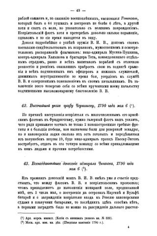 — 49 —
раблей сожженъ и, по сказанію военноплѣнныхъ, именовался Ретвизанъ,
который былъ о 64 пушкахъ и построенъ не болѣе 6 лѣтъ, а другой
хотя и снятъ съ мели, но уповательно съ великимъ поврежденіемъ.
Непріятельскій флотъ хотя и претерпѣлъ довольно сильное пораженіе,
однакожъ и по сіе время находится въ виду.
Донося подробнѣйше о успѣхѣ оружія В. И. В., долгомъ своимъ
поставляю свидѣтельствовать въ исправномъ, мужественнемъ и осмотри-
тельномъ распоряженік флагмановъ: вице-адмирала Мусина-Пушкина,
контръ-адмирала Ханыкова и бригадира Тета, командовавшаго отдѣль-
нымъ отрядомъ, равно и всѣхъ капитановъ кораблей съ отличною
ревностію и рвеніемъ оказавшихъ храбрость свою въ подвигѣ сраже-
нія и всѣхъ подчиненныхъ имъ офицеровъ и нижнихъ служителей,
движимыхъ неустрашимостію во время боя, усердіемъ къ службѣ
В. В. и совершеннымъ повиновеніемъ къ своимъ начальникамъ. Въ за-
ключеніе всего повергаю себя со всѣми врученными моему начальству
подчиненными высокомонаршему благоволенію В. В.
42. Высочайшгй указе графу Чернышеву, 1790 гада мая 6 (').
По причинѣ наступленія непріятеля съ многочисленнымъ его армей-
скимъ флотомъ къ Фридригсгаму, нужно галерный флотъ нашъ усилить,
чего ради прикажите тотчасъ не токмо 2 новопостроенные гребные фре-
гаты и 4 болыпія шебеки, кои назначены были для резервной эскадры,
но и канонерскія лодки сколько ихъ есть готовыхъ и передѣланныя
изъ полушебекъ шхуны 10, буде вице-адмиралъ принцъ Нассау-Зигенъ
востребуетъ, отдать въ его точную команду со всѣми принадлежащими
къ нимъ людьми и прочими потребностями.
43. Всеподданнѣйшее донесеніе адмирала Чичагова, 1790 года
мая 6 (2).
Изъ прежнихъ донесеній моихъ В. И. В. имѣлъ уже я счастіе пред-
ставить, что между флотомъ В. В. и непріятельскимъ произошло;
чтожъ принадлежитъ до выполненія монаршей воли, предписанной
мнѣ, отъ 3 числа мая, о построеніи на островахъ Наргинѣ и Вульфѣ
батарей и о загражденіи непріятелю входа къ Ревелю канонерскими
судами и плавучими батареями, то послѣднихъ здѣсь совсѣмъ нѣтъ,
а первыми заградить было не можно въ разсужденіи дальнаго разстоя-
0) Арх. морск. минист. {Копіи съ именныхъ указовъ кн. № 339).
(2) Моск. арх. мин. ин. дѣл. (Шведская кампанія 1790 г.).
2
 