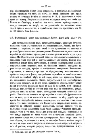 — 50 —
нія, находящаяся между сихъ острововъ, и непріятель посредствомъ
оныхъ удержанъ бы быть не могъ. Но нынѣ опасность отъ врага
нашего съ помощію Бож;іею и счастіемъ В. И. В. миновалась и обра-
щена въ пользу. Непріятельскій флотъ находится теперь по линіи отъ
Ревеля къ Свеаборгу и видѣнъ отъ насъ, иногда крейсерующимъ, а
иногда стоящимъ на якорѣ, но за дальностію въ каковомъ точно
числѣ судовъ неизвѣстно, а примѣчаемо было по временамъ отъ 20
до 30 судовъ безъ флаговъ.
М. Высочайгаій указе вице-адмиралу Крузу, 1790 года мая 7 (!).
Для составленія флота подъ предводительствомъ адмирала Чичагова
назначены были въ прибавленіе къ находящимся въ Ревелѣ, изъ Крон-
штадта 11 кораблей, въ томъ числѣ 5 сто пушечныхъ съ вице-адми-
раломъ Сухотинымъ и контръ-адмираломъ Повалишинымъ, остальные же
корабли съ фрегатами, присоединя къ нимъ разныя мелкія суда, пред-
лагали Мы обратить для резервной эскадры подъ вашимъ начальствомъ,
опредѣляя быть при ней и контръ-адмиралу Спиридову. Разныя про-
изшествія между тѣмъ случившіяся, и именно рановремянное явленіе
непріятельскихъ морскихъ силъ въ Финскомъ заливѣ, нападеніе на
ревельскую эскадру, храбро и побѣдоносно адмираломъ Чичаговымъ
отраженное, и наконедъ приходъ къ Фридрихсгаму многочисленнаго
гребнаго шведскаго флота, востребовали перемѣны въ планѣ морскихъ
дѣйствій по крайней мѣрѣ до той поры, когда все приведено будетъ
въ надлежащее положеніе. Флотъ непріятельскій по достовѣрнымъ
извѣстіямъ состоялъ въ 28-ми трехъ мачтовыхъ судахъ, между коими
кромѣ фрегатовъ полагаемо было 18 или 19 кораблей. При одержан-
ной надъ нимъ побѣдѣ во второй день сего мая на ревельскомъ рейдѣ,
достался намъ въ плѣнъ одинъ шестидесяти четырехъ пушечный ко-
рабль. Неизвѣстно спасены ли три корабля или болыпіе фрегаты став-
шіе на мель, да и въ состояніи ли находятся къ дѣлу другіе три во
время боя потерпѣвшіе знатное поврежденіе; но совсѣмъ тѣмъ пола-
гаемъ, что наше вооруженіе отъ Кронштадта отправляемое весьма до-
статочно на дѣйствіе противу непріятеля, потому наипаче, что на
настоящее время соединятся какъ часть адмиралу Чичагову принадле-
жащая, такъ и тѣ суда, какія для резервной эскадры полагалися, и
что между первыми не малое число сто пушечныхъ кораблей даетъ
уже знатное предъ непріятелемъ преимущество. Какъ скоро оное го-
тово будетъ, то, немедля ни мало, съ помощію Божіею имѣете отпра-
виться въ море искать непріятеля, атаковать его и стараться одержать
всѣ тѣ успѣхи, которые усердіе, искусство, предпріимчивость и му-
(*) Моск. арх. мин. ин. дѣл. (Шведская кампанія 1790 г.).
 