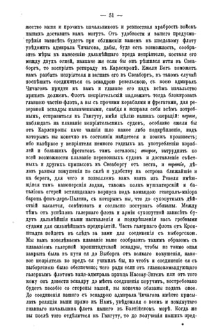 — 51 -
жество ваши и прочихъ начальниковъ и ревностная храбрость войскъ
нашихъ доставить вамъ могутъ. Отъ удобности ж вашего предусмо-
трѣнія зависѣть будетъ при сближеніи вашемъ къ шведскому флоту
увѣдомить адмирала Чичагова, дабы, буде есть возможность, сообра-
зить мѣры къ нанесенію дальнѣйшаго вреда непріятелю, поставя его
между двухъ огней, наипаче же если бы онъ рѣшился итти въ Свеа-
боргъ, то воспріять ретираду въ Карлскронѣ. Ежели Богъ поможетъ
вамъ разбить непріятеля и загнать его въ Свеаборгъ, въ такомъ случаѣ
поспѣшить соединиться съ эскадрою ревельскою, съ коею адмиралъ
Чичаговъ придти къ вамъ и главное его надъ всѣмъ начальство
принять долженъ. Флотъ непріятельскій надлежитъ тогда блокировать
главною частію флота, а вы съ прочими кораблями и фрегатами, для ре-
зервной эскадры назначенными, снабдя и исправя себя всѣмъ потреб-
нымъ, отправиться къ Гангуту, имѣя дѣлію вашихъ операдій: первое,
наблюдать на плаваніе непріятельскихъ судовъ, особливо ежели бы
отъ Карлскроны паче чаянія шло какое либо подкрѣпленіе, надъ
которымъ вы конечно въ состояніи найдетеся и поискъ произвести
ибо навѣрное у непріятеля немного годныхъ къ употребленію кораб-
лей и большихъ фрегатовъ тамъ осталось; второе, затруднять по
всей возможности плаваніе перевозныхъ судовъ и доставленіе съѣст-
ныхъ и другихъ припасовъ къ Свеаборгу отъ веста, и третіе, дѣ-
лать разныя покушенія по силѣ и удобству на острова ближайшіе и
на берега, для чего и позволяемъ вамъ взять изъ Ревеля имѣю-
щіяся тамъ канонерскія лодки, такожъ полкъ мушкатерскій и ба-
таліонъ егерей эстляндскаго корпуса подъ командою генералъ-маіора
барона фонъ-деръ-Палена, съ которымъ вы, что до сухопутныхъ дѣй-
ствій касается, совѣтовать и согласно поступать обязаны. Между
тѣмъ отъ успѣховъ галернаго флота и арміи сухопутной зависѣть бу-
дутъ дальнѣйшія наши наставленія и подкрѣпленія васъ гребными
судами для сильнѣйшихъ предпріятій. Часть галернаго флота отъ Крон-
штадта пойдетъ въ слѣдъ за вами для соединенія съ выборгскою.
Мы вамъ повелѣваемъ плаваніе ваше сообразить такимъ образомъ съ
плаваніемъ галерной кронштадтской эскадры, чтобы не токмо оная
закрыта была въ пути ея до Выборга отъ всякаго покушенія, како-
вое непріятель во вредъ ея учинилъ бы, но чтобъ и соединеніе ея съ
выборгскою было обезпечено; чего ради если отъ главнокомандующаго
галернымъ флотомъ вице-адмирала принца Нассау-Зигенъ или отъ того
кому онъ довести эскадру до мѣста соединенія поручить, востребовано
будетъ пособіе со стороны вашей, вы конечно обязаны подать оное.
До соединенія вашего съ эскадрою адмирала Чичагова имѣете присы-
лать реляціи ваши прямо къ Намъ, увѣдомляя о всемъ и помянутаго
главнаго начальника флота нашего въ Балтійскомъ морѣ. Когда же
вы послѣ того отдѣлитеся къ Гангуту, то до полученія нашихъ пред-
 