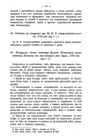 — 52 -
дисаній о дальнѣйшихъ вашихъ дѣйствіяхъ о всемъ доносить оному
адмиралу и отъ. него требовать разрѣшенія. Подтверждаемъ данныя
вамъ наставленія въ прошедшемъ году относительно сохраненія доб-
раго порядка по службѣ и взысканія отъ подчиненныхъ надлежащей
исправности* сберёженія людей и прочихъ подробностей, пребывая
вамъ благосклонны.
45. Сообщеніе изъ дежурства при, Жя И., В. адмиралщействъ-колле-
гги7 1790. года-мая.7 (!).
Ея И. В. всемилостивѣйше пожаловать соизволила флота капитанъ-
лейтенанта Алексѣя Саблина въ капитаны 2 ранга.
46. Ипструщія, датая командиру фрегата Мстиславеця флота
капитану Палицыну отъ вице-адмирала фонъ Крузаг 1790 года
мая 7 (2).
Отправиться съ порученнымъ вамъ фрегатомъ при первомъ благо-
получномъ вѣтрѣ съ кронштадтскаго рейда, взявъ подъ команду свою
стоящіе уже на рейдѣ катера: Бакланъ, подъ командою лейтенанта
Мичурина, Гагару, подъ командою лейтенанта Козлянинова, слѣдовать
къ Сескару и исполнять слѣдующее:
1) Придя въ виду Сескара имѣть вамъ крейсерованіе къ Березо-
вому Зунду взадъ и впередъ въ неотдаленномъ разстояніи другъ отъ
дружки.
2) Разсматривать со всякою осторожностію, не выходятъ ли изъ
щхеръ шведскія непріятельскія суда, и если завидите многое число
ихъ покушающихся изъ шхеръ выходить, то стараться, чтобъ они не
могли отрѣзать васъ отъ сего залива; въ тожъ время подойти къ виду
брантвахты, дать знать ей сигналомъ съ выпаленіемъ изъ 3-хъ пушекъ,
поднятіемъ на гротъ-стеньги кейзеръ-флага и спущеніемъ съ оной
столько разъ сколько судовъ видели, а самимъ крейсеровать уже въ
виду брантвахты съ однимъ катеромъ, а Хругой послать какъ можно
наискорѣе съ обстоятельнымъ увѣдомленіемъ меня и главнаго надъ
кронштадтскимъ портомъ командира.
3) Ежели же сіи непріятельскія суда будутъ подходить на васъ
ближе, то идти вамъ какъ можно наискорѣе къ брантвахтѣ, рапорто-
вать ей тѣмъ же сигналомъ и прибывъ на кронштадтскій рейдъ, рапор-
товать мнѣ и главному командиру.
(!) Арх. морск. минист. (Высоч. повелѣн. кн. № 54).
(2) Арх. морск. минист. (Дѣл. графа Чернышева Ш 306)':
 