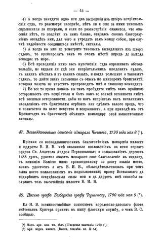 — 53 -
4) А когда завидите одно или два вышедшія изъ шхеръ непріятель-
скія суда, то разсмотря напервѣе, нѣтъ ли и еще за ними таковыхъ
скрывшихся за шхерами, и если по разсмотрѣніи окажется, что опа-
сенія нѣтъ, то подойти къ нимъ ближе, стараясь своимъ благоразу-
міемъ овладѣть ими, для чего и учредить вамъ между собою, при слу-
чаѣ надобности соединиться вмѣстѣ, сигналы.
5) А когда вы уже не усмотрите таковыхъ выходящихъ изъ шхеръ
судовъ, то крейсеровать вамъ на ономъ мѣстѣ впредь до выхода
эскадры въ море.
6) Всѣ проходящія мимо васъ купеческія суда опрашивать обстоя-
тельнее, не видали ли гдѣ они непріятельскихъ шведскихъ судовъ,
въ какихъ мѣстахъ и въ какихъ силахъ, и когда услышите о таковыхъ
судахъ, то дайте знать письменно съ онымъ же шкиперомъ брантвахтѣ,
которая получа не упуститъ препроводить мнѣ и главному командиру.
7) Во все то время поколь вы тамъ пробудите имѣть вамъ крайнюю
осторожность отъ непріятеля и быть вамъ во всякой готовности имѣть
всѣ военныя осторожности, дабы не могъ непріятель васъ нечаяннымъ
нападеніемъ отъ брантвахты отрѣзать или сдѣлать какого вреда, что
и полагается на ваше искуство и исправность, а при приходѣ жъ отъ
Кронштадта къ брантвахтѣ объявить командиру оной вышеписанные
сигналы.
47. ѣсеподданнѣйшее донесеніе адмирала Чичагова, 1790 года мая 8 (').
Пріемля со всеподданническимъ благоговѣніемъ монаршія милости
и щедроты В. И. В. мнѣ оказанныя возложеніемъ на меня перваго
ордена Св. Апостола Андрея Первозваннаго и пожалованіемъ деревень
1388 душъ, удостоя оказать монаршее свое благоволеніе къ подвигу,
съ помощію Вожіею мною произведенному по долгу званія моего,
коимъ удостоенъ я отъ В. И. В., облагодѣтельствовавъ при томъ
сына моего пожалованіемъ въ подполковники; прошу Всевышняго да
подкрѣпитъ оскудѣваемыя силы мои и да даруетъ мнѣ способы за-
служить толь высочайшія милости В. И. В.
48. Письмо графа Безбородко графу Чернышеву, 1790 года мая 9 (*).
Ея И. В. всемилостивѣйше позволяетъ королевско-датскаго флота
лейтенанта Кригера принять въ нашу флотскую службу, о чемъ В. С.
сообщаю.
(*) Моск. арх. мин. ин. дѣлъ (Шведская кампанія 1790 г.).
(2) Арх. морск. минист. (Высоч. повелѣн. кн. № 54).
 