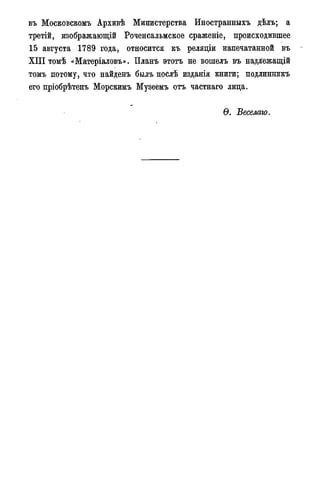 въ Московском^ Архивѣ Министерства Иностранныхъ дѣлъ; а
третій, изображающій Роченсальмское сраженіе, происходившее
15 августа 1789 года, относится къ реляціи напечатанной въ
X I I I томѣ «Матеріаловъ». Планъ этотъ не вошелъ въ надлежащій
томъ потому, что найденъ былъ послѣ изданія книги; подлинникъ
его пріобрѣтенъ Морскимъ Музеемъ отъ частнаго лица.
Ѳ. Веселаго.
 