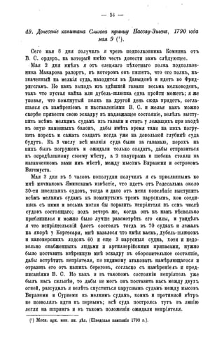 49. Донесеніе капитана Слизова принцу Нассау-Зигенъ, 1790 года
мая 9 (*).
Сего мая 8 дня гіолучилъ я чрезъ подполковника Комнина отъ
В. С. ордеръ, на который имѣю честь донести вамъ слѣдующее.
Мая 2 дня имѣлъ я отъ елецкаго пѣхотнаго полка подполков-
ника Макарова рапортъ, въ которомъ онъ пишетъ, что его полкъ, на-
значенный на мелкія суда, находится въ Давыдовѣ и идетъ во Фрид-
ригсгамъ. Но какъ выходъ изъ здѣшней гавани весьма мелководенъ,
такъ что пустая кайка или дубель-шлюпка едва пройти можетъ; я же
уповая, что помянутый полкъ на другой день сюда придетъ, согла-
шаяся съ намѣреніемъ и наставленіями В. С. и желая какъ можно
скорѣе привести свою эскадру въ надлежащее состояніе, велѣлъ высту-
пить всѣмъ мелкимъ судамъ изъ гавани и стать у лежащихъ при входѣ
въ оную каменныхъ банокъ, дабы имѣть время тамо на нихъ погру-
зить порохъ и сажать солдатъ когда уже на довольной глубинѣ суда
будутъ. Къ 3 числу всѣ мелкія суда были за гаванью, порохъ на
нихъ былъ погруженъ и ожидали только солдатъ, дабы отправиться
къ опредѣленному своему мѣсту, а 2 полупрама и шебека стояли на
назначенномъ вами имъ мѣстѣ, между мысомъ Виранеми и островомъ
Вягемуста.
Мая 3 дня въ 5 часовъ пополудни получилъ я съ присланнымъ ко
мнѣ мичманомъ Яминскимъ извѣстіе, что идетъ отъ Родесальма около
30-ти шведскихъ судовъ, тогда и дано отъ меня повелѣніе выступить
всѣмъ мелкимъ судамъ къ помянутымъ тремъ паруснымъ, кои соеди-
нясь съ ними и весьма могли бы поразить непріятеля въ семъ числѣ
судовъ состоящаго; подъ вечеръ же, когда онъ къ намъ нѣсколько
приблизился и можно было лучше разсмотрѣть его силы, и увидѣлъ
я что непріятельскій флотъ состоялъ тогда въ 70 судахъ и лежалъ
на якорѣ у Коргесари, мнѣ казалося что имѣя каекъ, дубель-шлюпокъ
и канонерскихъ лодокъ 60 и еще 3 парусныя судна, хотя и недо-
вольно снабженныхъ людьми и артиллерійскими припасами, нужно
было поставить ввѣренную мнѣ эскадру въ оборонительное состояніе,
дабы встрѣтить непріятеля, по видимому атаковать намѣряющагося и
отразить его отъ нашихъ береговъ, согласно съ намѣреніе.ііъ и пред-
писаніями В. С. Но какъ и въ таковомъ состояніи непріятель уже
былъ насъ сильнѣе, то дабы не могъ онъ поставить насъ между двухъ
огней, разсудилъ я велѣть спуститься паруснымъ судамъ между мысовъ
Виранеми и Сурнеми къ мелкимъ судамъ, коимъ и противной вѣтръ
не позволялъ идти къ первымъ; всѣ суда построясь тутъ въ линію
легли на шпрингъ и въ такомъ положеніи ожидали непріятеля.
(') Моск. арх. мин. ин. дѣл. (Шведская кампанія 1790 г.).
 