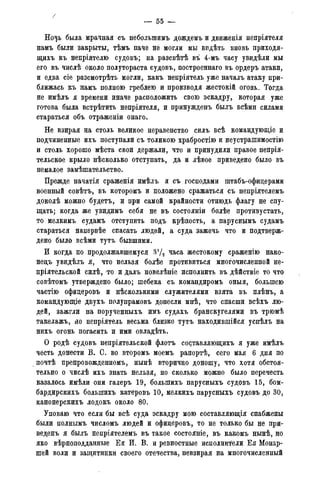 /
— 55 -
Ночь была мрачная съ неболыпямъ дождемъ и движенія непріятеля
намъ были закрыты, тѣмъ паче не могли мы впдѣть вновь приходя-
щихъ къ непріятелю судовъ; на разсвѣтѣ въ 4-мъ часу увидѣли мы
его въ числѣ около полутораста судовъ, построеннаго въ ордеръ атаки,
и едва сіе разсмотрѣть могли, какъ непріятель уже началъ атаку при-
ближась къ намъ полною греблею и производя жестокій огонь. Тогда
не имѣлъ я времени иначе расположить свою эскадру, которая уже
готова была встрѣтить непріятеля, и принужденъ былъ всѣми силами
стараться объ отраженіи онаго.
Не взирая на столь великое неравенство силъ всѣ командующіе и
подчиненные ихъ поступали съ толикою храбростію и неустрашимостію
и столь хорошо мѣста свои держали, что и принудили правое непрія-
тельское крыло нѣсколько отступать, да и лѣвое приведено было въ
немалое замѣшательство.
Прежде начатія сраженія имѣлъ я съ господами штабъ-офицерами
военный совѣтъ, въ которомъ и положено сражаться съ непріятелемъ
доколѣ можно будетъ, и при самой крайности отнюдь флагу не спу-
щать; когда же увидимъ себя не въ состояніи болѣе противустать,
то мелкимъ судамъ отступить подъ крѣпость, а паруснымъ судамъ
стараться напервѣе спасать людей, а суда зажечь что и подтверж-
дено было всѣми тутъ бывшими.
И когда по продолжавшемуся З'Д часа жестокому сраженію нако-
недъ увидѣлъ я, что нельзя болѣе противиться многочисленной не-
пріятельской силѣ, то и далъ повелѣніе исполнить въ дѣйствіе то что
совѣтомъ утверждено было; шебека съ командиромъ оныя, большею
частію офицеровъ и нѣсколькими служителями взята въ плѣнъ, а
командующіе двухъ полупрамовъ донесли мнѣ, что спасши всѣхъ лю-
дей, зажгли на порученныхъ имъ судахъ бранскугелями въ трюмѣ
такелажъ, яо непріятель весьма близко тутъ находившійся успѣлъ на
нихъ огонь погасить и ими овладѣть.
О родѣ судовъ непріятельской флотъ со(;тавляющихъ я уже имѣлъ
честь донести В. С. во второмъ моемъ рапортѣ, сего мая 6 дня по
почтѣ препровожденномъ, нынѣ вторично доношу, что хотя обстоя-
тельно о числѣ ихъ знать нельзя, но сколько можно было перечесть
казалось имѣли они галеръ 19, болыпихъ парусныхъ судовъ 15, бом-
бардирскихъ болыпихъ катеровъ 10, мелкихъ парусныхъ судовъ до 30,
канонерскихъ лодокъ около 80.
Уповаю что если бы всѣ суда эскадру мою составляющая снабжены
были полнымъ числомъ людей и офицеровъ, то не только бы не при-
веденъ я былъ непріятелемъ въ такое состояніе, въ какомъ нынѣ, но
яко вѣрноподданные Ея И. В. и ревностные исполнители Ея Монар-
шей воли и защитники своего отечества, невзирая на многочисленный
 