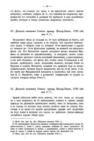 — 56 -
его флотъ, на сильную его атаку и на присутствіе самого короля
шведскаго, осмѣлюсь увѣрить В. С., что отразили бы непріятеля, при-
нудили бы его отступить и доказали бы храбрость и силу россійскаго
оружія, которую и теперь всеконечно непріятель чувствуетъ.
50. Донесете капитана Слизова принцу Нассау-Зигенъ, 1790 года
мая 9 (').
Вчерашняго числа до полудня въ 10 часу пріѣзжалъ къ берегу, гдѣ
имѣются наши предъ городомъ и на острову, гдѣ строются канонер-
скія лодки, 2 батареи: одна съ четырью 18-ти фунтовыми, а другая
съ четырью жъ 12-ти фунтовыми пушками, на шлюпкѣ изъ шведскаго
флота отъ Его Величества короля шведскаго маіоръ кавалеръ Вир-
жихъ съ письмомъ къ градоначальнику, съ которымъ, моимъ позна-
комившимся прошлаго года на полупрамѣ знакомдемъ, я разговаривалъ,
и онъ мнѣ объявилъ, что флотъ ихъ стоить около Роченсальма и нѣ_
сколько крейсеруютъ около Аспенскихъ маяковъ, которые ближе къ
Курсалю и острову Вегемуста; оставшія отъ сраженія суда въ непро-
должительномъ времени будутъ исправлены мая къ 18-му числу. А ка-
ше нынѣ при Фридрихсгамѣ находятся и пропавшія, при семъ прила-
гаю В. С. вѣдомость, тожъ и росписаніе служителямъ по судамъ съ
согласія генералъ-маіора Рена(2).
51. Донесете капитана Слизова принщ Нассау-Зигенъ, 1790 года
мая 9 (3).
Вашей свѣтлости имѣю честь донесть, что сего числа до полудни
въ 4 часа непріятель на 25 канонерскихъ лодкахъ и одномъ катерѣ
пришедъ на дистанцію производилъ пальбу, какъ по батареямъ, такъ
и по городу, съ полтора часа, потомъ отошелъ паки къ острову Кор-
гесари, и во время его пальбы прострѣлилъ ядрами двѣ спущеннйя
на воду лодки и идущему отъ судовъ въ крѣпоость унтеръ-офидеру
отстрѣлилъ ядромъ лѣвую руку.
Моск. арх. мин. ин. дѣл. (Шведская кампанія 1790 г.).
(2) Въ приложепныхъ вѣдомостяхъ значится: въ Фридрихсгамѣ канонерскихъ лодокъ 10,
дубель-шлкшокъ 7, каекъ 7, лодокъ шведскимъ манеромъ 15, вновь строящихся 20;
взято въ плѣнъ: полупрамовъ 2, шебека 1, канонерскихъ лодокъ 4, дубель-шлюпокъ 3,
каекъ 9, лодокъ 7; орудій на взятыхъ судахъ: пушекъ 145, фалконетъ 104.
(3) Моск. арх. мин. ин. дѣл. (Шведская камланія 1790 г.).
 