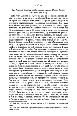 — 57 —
52. Переводе донесенгя графа Литта принцу Нассау-Згьгену,
1790 года мая 9 (').
Имѣю честь донести В. С., что сегодня съ берега мы получили свѣ-
дѣнія о появленіи на высотѣ мыса Сатама-Неми, въ разстояніи около
40 верстъ отъ Выборга, 8-ми шведскихъ судовъ (ранги которыхъ не
означены), сопровождаемыхъ несколькими канонерками. 3-го числа
этого мѣсяда, шведская флотилія, въ 154 вымпела, появилась у Фри-
дрихсгама. По донесенію сухопутныхъ генераловъ они состоятъ изъ
80 канонерскихъ лодокъ и 15 галеръ; остальную часть ея составляютъ
четырехъ-угольныя суда (batiments carr6s) (2) неизвѣстныхъ ранговъ.
Въ настоящее время шведская флотилія находится въ водахъ Рочен-
сальма, гдѣ расположены всѣ четырехъ-угольныя суда;/а канонерскія
лодки занимаютъ всѣ рукава устьевъ рѣки Кюмени сх> стороны Экс-
форта и Кюмень-города. Я не сомнѣваюсь, что они обдумываютъ какое
нибудь предпріятіе относительно Эксфорта. Наши войска занимаютъ
Эксфортъ и Эпелаксъ; съ этой стороны командуютъ генералы Шульцъ
и Буксгевденъ (Bouxevedin). Отъ шведскаго парламентерскаго судна,
доставившаго письма отъ нашихъ плѣнныхъ офицеровъ въ Фридрихс-
гамъ, узнали мы, что шведской флотиліей начальствовалъ самъ король,
и что во время сраженія онъ ушелъ на своей яхтѣ. Къ этому при-
бавляютъ, что король увѣрилъ всю свою армію, что въ Фридрихсгамѣ
находятся однѣ наши канонерскія лодки, да и тѣ еще не вооруженныя.
Сегодня утромъ въ 3 часа, около 20 канонерскихъ лодокъ снова
вошли въ Фридрихсгамскій заливъ и во второй разъ начали стрѣлять
по городу. Наши береговыя батареи также открыли огонь, и послѣ
перестрѣлки, продолжавшейся два съ четвертью часа, непріятель ото-
шелъ изъ подъ выстрѣловъ, подъ прикрытіе своей эскадры, располо-
женной въ линіи баталіи. Это донесеніе получили сегодня отъ коман-
дующая, въ настоящее время въ Фридрхсгамѣ генерала Рогенфельда.
Отъ другаго курьера, только что отправленнаго генераломъ Дени-
совымъ изъ Кавало, узнали что и на него прозведено нападеніе
сегодня въ три съ половиною часа утра; объ исходѣ этого дѣла
мы еще не имѣемъ свѣдѣній. Шведскій корпусъ состоитъ изъ че-
тырехъ полковъ, находящихся подъ начальствомъ генерала Пауля
(Paylet). Какъ мы замѣтили изъ предъидущаго, непріятель произ-
водить всѣ свои нападенія въ тотъ же день и, какъ бы, въ одинъ
и тотъ же часъ, то является опасеніе, что не- атаковалъ ли онъ уже
и Эксфортъ, такъ какъ къ этому уже сдѣланы были распоряженія.
(! ) Моск. арх. мин. ин. дѣлг. (Шведск. кампан. 1790 г.). Оригиналъ на французскомъ
языкѣ.
(2) Подъ этимъ названіемъ вѣроятно слѣдуетъ подразумѣвать парусныя суда, имѣющія
прямые паруса.
 