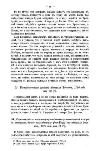 — 58 -
Тѣ же вѣтры, при которыхъ эскадра прйдетъ отъ Кронштадта къ
острову Рогелю, приведутъ и меня къ этому же мѣсту. Когда вся
выборгская эскадра будетъ вооружена, то я могу перейти въ Тран-
зундъ, отъ котораго только 11 верстъ до Рогеля. Если вы сообщите
мнѣ точное свѣдѣніе о времени выхода вашего изъ Кронштадта,, и
если бы могли выслать ко мнѣ судно тотчасъ по прибытіи къ острову
Біоркэ, то я не сомнѣваюсь, что соединеніе наше совершилось бы съ
величайшей точностію.
Если непріятель располагаетъ насъ ждать въ Фридрихсгамскомъ за-
ливѣ, то я увѣренъ, что г. Олизовъ много можетъ пособить намъ,
атакуя шведовъ одновременно съ нами оставшимися у него канонер-
скими лодками. Но если непріятель узнавшій о нашихъ движеніяхъ,
отъ своихъ развѣдочныхъ судовъ высланныхъ впередъ къ сторонѣ
Выборга, выступить намъ на встрѣчу во время перехода, то въ этомъ
случаѣ я полагаю, что часть нашихъ военныхъ силъ, находящихся въ
Фридрихсгамѣ, не окажетъ намъ никакой помощи. Я предупреждаю
звасъ, принцъ, что въ Фридрихсгамѣ* у насъ нѣтъ военныхъ снабже-
ній и ихъ придется доставлять берегомъ, на что потребуется время,
то объ этомъ слѣдуетъ позаботиться немедленно. Генералъ Рекъ пи-
шетъ мнѣ изъ Фридрихсгама, что онъ не сдѣлалъ еще никакихъ ра-
споряженій относительно отправленія войскъ въ Выборгъ, въ виду
того, что войска, назначенныя на вашу эскадру, въ настоящее время
находятся въ разныхъ важныхъ пунктахъ передъ непріятелемъ.
53. Всеподдатѣйшее донесете адмирала Чичагова, 1790 года
мая 10 (').
Непріятельскій флотъ и по сіе время находится въ виду нашемъ.
Иногда видимъ бываетъ лавирующимъ. и приближающимся къ намъ,
а иногда удаляющимся и стоящимъ на якорѣ. По полученнымъ же
сего числа отъ крейсеровъ нашихъ рапортамъ находится близь Свеа-
борга стоящимъ на якорѣ въ 28 корабляхъ и фрегатахъ, да крейсе-
рующихъ видно 2 корабля, 2 фрегата и 3 катера безъ флаговъ.
54. Расположеніе ш надлежащему соединенгю кронштадтской эскадры
сд ревелъстю, данное вице-адмиралу фонъ-Ерузу отъ адмирала Чича-
гова, 1790 года мая 11 (2).
1) Сколь скоро кронштадтская эскадра выступить въ море, то въ
тожъ время имѣете вы отправить ко мнѣ нарочнаго съ увѣдомленіемъ,
(! ) Моск. арх. мин. ин. дѣл. (Шведская кампанія 1790 г.).
(2) Арх. морск. минист. (Дѣл. графа Чернышева № 306).
 