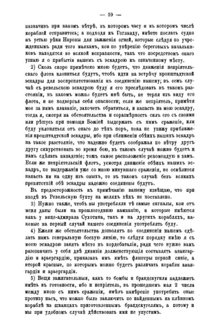 — 59 —
назначивъ при какомъ вѣтрѣ, въ которомъ часу и въ которомъ числѣ
кораблей отправитесь; а подходя къ Гогланду, имѣете послать судно
къ устью рѣки Наровы для зажженія огней, которые слѣдуя по учре-
жденнымъ ради того маякамъ, кои по увѣренію береговыхъ начальни-
ковъ находятся во всякой исправности, такъ что посредствомъ онаго
узнаю я о прибытіи вашемъ съ эскадрою къ означенному мѣсту.
2) Сколь скоро примѣчено мною будетъ, что движенія непріятель-
скаго флота клониться будутъ, чтобъ идти на встрѣчу кронштадтской
эскадры для воспрепятствованія къ соединенно нашему; въ семъ слу-
чаѣ съ ревельскою эскадрою буду я его преслѣдовать въ такомъ раз-
стояніи, въ какомъ можно будетъ мнѣ быть, не теряя изъ виду его
флота, и не подвергая себя опасности; если же непріятель, примѣтя
мое за нимъ плаваніе, захочетъ обратиться, и напасть на мою эскадру,
тогда я, смотря на обстоятельства и соразмѣрность силъ его съ своими
или рѣшусь при помощи Божіей выдержать съ нимъ сраженіе, или
буду уклоняться отъ онаго до тѣхъ поръ, пока не увижу приближе-
нія кронштадтской эскадры, ибо при сближеніи обѣихъ нашихъ эскадръ
на такое разстояніе, что надежно будетъ соображая по вѣтру другъ
другу сикурствовать во время бою, въ такомъ случаѣ можно будетъ к
намъ сдѣлать нападеніе; тожъ самое расположеніе рекомендую и вамъ.
Если же непріятельскій флотъ, усмотря движеніе обѣихъ нашихъ эс-
кадръ, по выдержаніи уже со мною минувшаго сраженія, не осмѣлится
напасть ни на одну изъ оныхъ, то въ такомъ случаѣ безъ всякихъ
препятствій обѣ эскадры надежно соединены будутъ.
Въ предосторожность къ примѣчанію вашему извѣщаю, что при
входѣ въ Ревельскую бухту на меляхъ вѣхъ не поставлено.
3) Нужно также. чтобъ вы употребляли тѣ самые сигналы, кои отъ
меня даны были на прошлогоднюю кампанію, и которые имѣются
какъ у вице-адмирала Сухотина, такъ и на другихъ корабляхъ, ка-
ковые на первый случай нашего соединенія употреблять буду.
4) Ежели же обстоятельства дозволятъ по соединеніи нашемъ сдѣ-
лать намъ генеральную боевую линію, то слѣдуя порядку имѣю я съ
моею эскадрою занять мѣсто въ кордебаталіи, ради чего нужно вамъ
разозначить у себя двѣ дивизіи долженствующія составлять авангар-
дію и арьергардію, приказавъ имъ имѣть флюгеры первой синіе, а
второй красные, по которымъ можно будетъ различать корабли аван-
гарды и арьергардіи.
5) Вещи зажигательныя, какъ то бомбы и брандскугили надлежитъ
имѣть въ готовности, ибо и непріятель, въ прошедшемъ мая 2 числа
между мною съ нимъ сраженіи, имѣлъ намѣреніе употребить оные
противу насъ, что можно было заключить по найденнымъ на плѣнномъ
кораблѣ на шканцахъ приготовленнымъ брандскугелямъ, а потому и
мы при удобномъ случаѣ дѣйствовать ими не упустимъ.
 