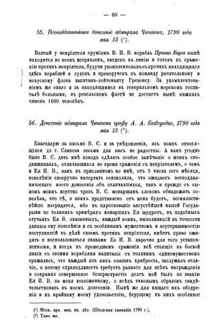— 60 —
55. Всеподданнѣйиьее донесете адмирала Чичагова, 1790 года
мая 13 (1).
Взятый у непріятеля оружіемъ В. И. В. корабль Принцъ Еарлъ нынѣ
находится во всемъ исправленъ, введенъ въ линію и готовь къ сраже-
нію противъ непріятеля, будучи укомплектованъсъ прочихъ находящихся
I здѣсь кораблей и судовъ и препорученъ въ команду рачительному и
] искусному флота капитанъ-лейтенанту Гревенсу. За укомплектова-
і ніемъ же онаго и за находящимися въ генеральномъ морскомъ госпи-
талѣ больными, въ ревельскомъ флотѣ не достаетъ нынѣ нижнихъ
чиновъ 1600 человѣкъ.
56. Донесете адмирала Чичагова графу А. А. Безбородко, 1790 года
мая 13 (2).
Благодарю за письмо В. С. и за увѣдомленія, изъ коихъ относя-
щаяся до г. Слизова весьма для насъ не радостны. А какъ угодно
было В. С. дать мнѣ поводъ сдѣлать особое замѣчаніе о моихъ ешь
движникахъ, отличавшихся во время сраженія съ непріятелемъ, о чемъ
и Ея И. В., какъ въ присланномъ ко мнѣ, отъ 5 числа сего мѣсяца,
повелѣніи своеручно начертать соизволила, что ожидаетъ всеподдан-
ническаго моего донесенія объ отличавшихся, такъ и прежде съ сы-
номъ моимъ изустно чрезъ В. С. монаршимъ словомъ обнадежить по-
велѣла, что тѣ, о коихъ представлено отъ меня будетъ, всемилости-
вѣйше наградятся, ибо въ дарствованіе августѣйшей нашей Госуда-
рыни по толикихъ примѣрахъ монаршихъ Ея щедротъ, въ подобныхъ
случаяхъ Ея В. оказанныхъ, каждый воинъ, выполнившій въ точности
данныя ему повелѣнія и съ особливымъ мужествомъ и неустрашимостію
поступившій въ дѣлѣ своемъ противъ непріятеля, имѣетъ право ожи-
дать и воспользоваться знаками Ея И. В. нарочно для того установ-
ленными, и когда въ прошедшемъ сраженіи всѣ стоящіе въ боевой
линіи съ своими кораблями капитаны съ толикимъ единомужествомъ
сражались, что каждый изъ нихъ оказавъ храбрость, заслужилъ отли-
чіе, а потому справедливость требуетъ равнаго для всѣхъ награжденія
и сохраняя совершенное безпристрастіе долгъ мой былъ по званію
Ея И. В. на меня возложенному, о всѣхъ таковымъ образомъ свидѣ-
тельствовать въ моемъ донесеніи. Нынѣ же ддя вящаго ихъ ободре-
нія и къ крайнему моему удовольствію, берущему въ нихъ особливое
(') Моск. арх. мин. ин. дѣл. (Шведская кампанія 1790 г.).
(2) Тамъ же.
(3) Тамъ же.
 