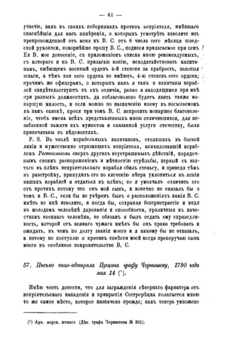 — 61 —
участіе, какъ въ своихъ поборникахъ противъ непріятеля, имѣвтаго
опаснѣйшія для насъ намѣренія, о которыхъ усмотрѣть изволите изъ
препровожденной отъ меня къ В. С. отъ 8 числа сего мѣсяда швед-
ской рукописи, покорнѣйше прошу В. С., поднеся прилагаемое, при семъ }
Ея В. мое донесеніе, съ приложеніемъ списка мною рекомендуемыхъ,
съ котораго и къ В. С. прилагаю копію> исходатайствовать капита-
намъ, имѣющимъ военный орденъ 4-й степени за храбрость, золотыя (
шпаги, а тѣмъ кои сего ордена не имѣютъ, 4-ю степень сего ордена; /
прочимъ же офицерамъ, о которыхъ какъ я такъ и капитаны кораб-
лей свидѣтельствуютъ въ ихъ отличіи, равно и находящимся при мнѣ
при разныхъ должностяхъ, да соблаговолено будетъ явить также мо-
наршую милость, и если можно по назначенію моему въ посылаемомъ
къ вамъ спискѣ, прося при томъ В. С. испросить монаршее благоволе-
ніе, чтобъ имена всѣхъ представленныхъ мною отличившихся, для не-
забвенной памяти ихъ мужества и оказанной услуги отечеству, были
припечатаны въ вѣдомостяхъ.
P. S. Въ числѣ корабельныхъ капитановъ, стоявшихъ въ боевой
линіи и мужественно отразившихъ вепріятеля, командовавшій кораб-
лемъ Ростиславомъ сверхъ другихъ неустрашимыхъ дѣйствій, порядоч-
нымъ своимъ раопоряженіемъ и мѣткостію стрѣльбы, первый съ взя-
таго въ плѣнъ непріятельскаго корабля сбилъ стеньгу, и приведя тѣмъ
въ разстройку, принудилъ его по влеченію вѣтра уклониться къ лпніи
нашихъ кораблей и отдаться въ плѣнъ; но я умолчалъ отличить его
отъ прочихъ потому что онъ мой сынъ, и конечно не сказалъ бы о
томъ и В. С., если бы не увѣренъ былъ о расположеніяхъ какія В. С.
имѣть ко мнѣ изволите, и когда бы, сохраняя безпристрастіе и видя
въ молодомъ человѣкѣ дарованія и способности, приличныя къ каче-
ствамъ военнаго человѣка, не обязанъ я былъ отдать ему справедли-
вость, которой отъ всякаго чужаго имѣлъ бы онъ право требовать и
ожидать, въ чемъ по долгу званія моего и я никому бы не отказалъ,
а потому не поступлю я противъ совѣсти моей когда препоручаю сына
моего въ особливое покровительство В. О.
57. Письмо вице-адмирала Пущина графу Чернышеву, 1790 года
мая 14 (!).
Имѣю честь донести, что для загражденія сѣвернаго фарватера отъ
непріятельскаго нападенія и прикрытія Сестрорѣдка полагается мною
то же самое мѣсто, которое назначено прежде; какъ теперь умножено
(*) Арх. морск. минист. (Дѣл. графа Чернышева № 301).
 