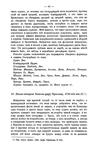 — 62 —
' число судовъ, то начиная отъ Сестрорѣдкой косы полагается, противъ
оной на самой срединѣ, поставить бомбардирскій, а отъ онаго къ
Кронштадту въ сѣверномъ проливѣ на срединѣ прамъ, отъ сего же
къ сѣверному берегу полупрамъ, шебеки и прочія суда, одно отъ
другаго въ такомъ разстояніи, чтобъ выстрѣлы съ каждаго могли
смыкаться и быть перекрестными, что и составить около 150 саженъ
между каждымъ судномъ. Мнѣ кажется, что такое расположеніе сильно
опрокинуть и преодолѣть всѣ непріятельскія покушенія, равно, какъ
для заграды южнаго фарватера достаточно брантвахтеннаго фрегата
и корабля Святослава при подкрѣпленіи косныхъ укрѣпленій и оборонѣ
цитаделя и Кронштадта. Ввѣряется надъ сею флотиліею начальство,
если угодно, какъ и писалъ я уже, капитану бригадирскаго ранга Калу-
гину. Сіе распоряженіе сдѣлано мною по картѣ, но на самомъ мѣстѣ
можетъ быть, что нибудь и перемѣнить разсуждено будетъ.
Списокъ судамъ полагаемымъ для загражденія сѣвернаго фарватера
и защиты Сестрорѣдка съ воды.
Прамъ Левь.
Бомбардирскій Перунъ.
Полупрамы: Верблюдъ, Левь.
Шебеки: Минерва, Прозерпина, Беллона, Діана, Летучая, Быстрая.
Фрегатъ Св. Маркъ.
Шхуны: Медвѣдь, Слонъ, Левь, Орелъ, Еатъ, Драконь, Волкъ, Барсъ,
Тшръ, Рысь.
Катера: Еречетъ, Ястребъ, Соколъ.
Лодокъ: болыпихъ 12, среднихъ 15. Всего судовъ 41.
58. Письмо адмирала Чичагова графу Чернышеву, 1790 года мая 15 (/).
Непріятель при мрачной погодѣ съ 14 числа нами не видѣнъ, а
командующій посланнаго отъ меня катера увѣдомилъ меня, что не-
пріятельскаго флота нигдѣ не видалъ, а усмотрѣно имъ къ Кокшхару
одно большое и другое малое судно, по сему судить должно, что не-
пріятель плаваніе свое направляетъ на встрѣчу нашей эскадры. А по-
тому должно быть осторожну г. Крузу, пбо хотя я и готовъ отпра-
виться вслѣдъ за непріятелемъ, но теперь у насъ маловѣтріе, а иногда
и совершенно бываетъ штиль и такъ пасмурно, что крейсеровъ нашихъ
у Наргина не видно; по чему опасность настоитъ, чтобъ таковая штиле-
вая и мрачная погода не воспрепятствовала заранѣе придти на видъ
къ непріятелю, и чтобъ при сумракѣ излишне съ нимъ не сближаться,
докуда обѣ наши эскадры не будутъ между собою не въ дальнемъ
(*) Арх. морск. минист. (Дѣл. графа Чернышева № 301).
 