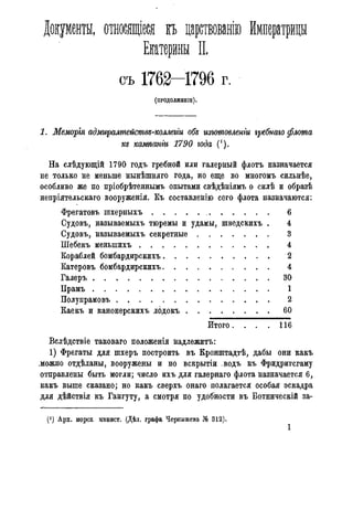 Документы, относящіеся къ царствованію Императрицы
Екатерины II.
съ 1762-1796 г.
(ПРОДОЛЖЕНІЕ).
1. Меморія адмщалшейсшвд-коллегги обд изютовленіи гребпаго флота
кд кампанги 1790 года (').
На слѣдующій 1790 годъ гребной или галерный флотъ назначается
не только не меньше нынѣшняго года, но еще во многомъ сильнѣе,
особливо же по пріобрѣтеннымъ опытами свѣдѣніямъ о силѣ и образѣ
непріятельскаго вооруженія. Къ составленію сего флота назначаются:
Фрегатовъ шхерныхъ 6
Судовъ, называемыхъ тюремы и удамы, шведскихъ . 4
Судовъ, называемыхъ секретные 3
Шебекъ меныпихъ 4
Кораблей бомбардирскихъ 2
Катеровъ бомбардирскихъ 4
Галеръ 30
Прамъ 1
Полупрамовъ 2
Каекъ и канонерскихъ лодокъ 60
Итого. . . . 1 1 6
Вслѣдствіе таковаго положенія надлежитъ:
1) Фрегаты для шхеръ построить въ Кронштадтѣ, дабы они какъ
.можно отдѣланы, вооружены и по вскрытіи .водъ къ Фридригсгаму
отправлены быть могли; число ихъ для галернаго флота назначается 6,
какъ выше сказано; но какъ сверхъ онаго полагается особая эскадра
для дѣйствія къ Гангуту, а смотря по удобности въ Ботническій за-
(!) Арх. морск минист. (Дѣл. графа Чернышева № 312).
1
 