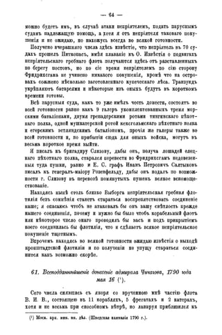 — '64 —
можно будетъ имъ, въ случаѣ атаки непріятелемъ, подать паруснымъ
судамъ надлежащую помощь, а хотя я отъ непріятеля таковаго поку-
шенія и не ожидаю, но нахожусь всегда во всякой готовности.
Получено вчерашняго числа здѣсь извѣстіе, что непріятель въ 70 су-
дахъ прошелъ Питкопасъ, имѣя плаваніе къ О. Извѣстія о подвигахъ
непріятельскаго гребнаго флота получаются здѣсь отъ разставленныхъ
по 6ejpery постовъ, но по сіе время непріятелемъ по сію сторону
Фридрихсгама не учинено никакого покушенія, кромѣ что на остро-
вахъ сожжено нѣсколько заготовленнаго купеческаго лѣса. Транзундъ
укрѣпляютъ батареями и нѣкоторые изъ оныхъ будутъ въ короткомъ
времени готовы.
Всѣ парусныя суда, какъ то уже имѣлъ честь донести7 состоять во
всей готовности равно какъ 9 галеръ укомплектованныхъ тремя мор-
скими баталіонами, двумя гренадерскими ротами тингинскаго пѣхот-
наго полка, одной мушкатерской ротой кексгольмскаго пѣхотнаго полка
и егерскимъ эстляндскимъ баталіономъ, прочія же галеры также во
всей готовности и, по прибытіи сюда для оныхъ войска, могутъ въ
весьма короткое время выйти.
Я писалъ къ бригадиру Слизову, дабы онъ, получа лошадей елец-
каго пѣхотнаго полка, старался перевести во Фридрихсгамъ недовезен-
ныя туда пушки, равно и Е. 0. графъ Иванъ Петровичъ Салтыковъ
писалъ къ генералъ-маіору Розенфельду, дабы онъ подалъ по возмож-
ности г. Слизову въ перевозѣ помянутыхъ пушекъ всякое вспомоще-
ствованіе.
Находясь нынѣ столь близко Выборга непріятельская гребная фло-
тилія безъ сомнѣнія станетъ стараться воспрепятствовать соединеніе
наше; я опасаюсь чтобъ не атаковалъ бы онъ вашу свѣтлость прежде
нашего соединенія, почему и нужно бы было чтобъ корабельный флотъ
или нѣкоторое число онаго проводилъ бы васъ и подъ прикрытіемъ
коего соединилась бы флотилія, что и сдѣлаетъ всякое непріятельское
покушеніе тщетнымъ.
Впрочемъ находясь во всякой готовности ожидаю извѣстія о выходѣ
кронштадтской флотиліи и по получении не упущу стараться соеди-
нится какъ возможно скорѣе.
61. Всеподданмѣйшенге донесёте адмирала Чичагова, 1790 года
мая 16 (*).
Сего числа снявшись съ якоря со врученною мнѣ частію флота
В. И. В., состоящею въ 11 корабляхъ, 5 фрегатахъ и 2 катерахъ,
хотя и не весьма при способномъ вѣтрѣ, но лавируя приблизился къ
(*) Моск. арх. мин. ин. дѣл. (Шведская кампанія 1790 г.).
 