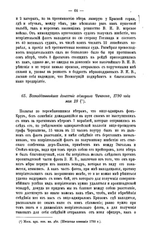 — 66 —
и 2 катерахъ, но за противностію вѣтра лавирую у Красной горки,
гдѣ и обучалъ, между тѣмъ, уже нѣсколько разъ какъ пушечной
пальбѣ, такъ и морскимъ эволюціямъ ревностно В. И. В. морское
войско. Отъ мимоидущихъ купеческихъ судовъ• получилъ изв.ѣстіе, что
непріятельскій флотъ находится по сю сторону Гогланда и состоитъ
въ 40 военныхъ судахъ, въ числѣ коихъ числятъ 22 линейныхъ ко-
рабля, а прочія всѣ трехмачтовыя военныя суда. Размѣряя превосход-
ность непріятельскихъ силъ не безполезно было бы при противномъ
семъ вѣтрѣ, чтобъ 8 фрегатовъ стоящихъ на рейдѣ присоединились
къ намъ, однако же, не ожидая на донесеніе мое высочайшаго В. И. В.
рѣшенія и не теряя нимало времени, отправлюсь съ порученными мнѣ
силами и, уповая на ревность и бодрость вѣрноподданныхъ В. И. В.,
ласкаю себя надеждою, что Всемогущій подкрѣпитъ и благословить
наше предпріятіе.
65. Всеподдатѣйшее донесете адмирала Чичагова, 1790 года
мая 18 (').
Полагая по перемѣнившимся вѣтрамъ, что вице-адмиралъ фонъ-
Крузъ, безъ сомнѣнія дожидавшійся на пути своемъ не выступившихъ
съ нймъ за противнымъ вѣтромъ 7 кораблей, которые отправились въ
слѣдъ его, по увѣдомленію адмиралтейской коллегіи вице-президента
графа Чернышева, 15 числа въ 11 часовъ поутру былъ не въ даль-
немъ отъ флота разстояніи, и имѣя свѣдѣніе отъ береговыхъ началь-
никовъ, что непріятельскій флотъ по полученному извѣстію отъ стат-
скаго совѣтника деръ-Палена, примѣченъ имъ между Экгольма и
Стейнъ-шхера, видя при томъ предъ собою его крейсеровъ, хотя вѣтръ
и былъ благополучный, если бы непріятель желалъ слѣдовать противъ
кронштадтской части фагота В. И. В., заключаю изъ того, что онъ при-
нялъ мѣры первую изъ нашихъ эскадръ, которая въ виду его пока-
жется, атаковать. А какъ часть флота, при мнѣ находящаяся, противу
непріятельскихъ силъ несравненно менѣе, то и не можно мнѣ рѣшиться
удачно выдержать съ нимъ бой, отъ котораго для полученія совершен-
нѣйшаго успѣха надъ непріятелемъ нужно удаляться и кронштадтской
эскадрѣ, докуда не придемъ мы въ близкое между собою разстояніе,
чего достигнуть не иначе можемъ какъ тѣмъ, чтобъ, имѣя вѣрнѣйшія
свѣдѣнія кто изъ насъ съ вице-адмираломъ Крюзомъ гдѣ находится,
располагали по онымъ наше съ нимъ сближеніе; равно нужно при
томъ знать и о движеніяхъ непріятельскаго флота, а для полученія
таковыхъ для себя свѣдѣній отправленъ отъ меня офицеръ, какъ о
(J ) Моск. арх. мин. ин. дѣл. (Шведская кампанія 1790 года).
 