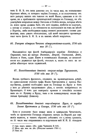 — 67 —
томъ В. И. В. отъ меня донесено отъ 14 числа мая, на возвышенное
береговое мѣсто, съ котораго видѣнъ Гогландъ, и по полученному отъ
него рапорту занялъ онъ таковое въ мызѣ Малло, однакожъ и по сіе
время, ни о приближеніи кронштадтской эскадры къ Гогланду, ни объ
усмотрѣніи непріятеля между Экгольма и Стейнъ-шхера, которыя мѣста
въ ясное время должны быть отъ него видимы, извѣстія не получалъ,
а потому и остаюсь я въ готовности къ выступленію на томъ же мѣстѣ
у Наргена, имѣя необходимую нужду неиначе располагать своими дви-
женіями, какъ узнавъ обстоятельно, гдѣ нынѣ находится кронштадт-
ская часть флота В. И. В. и въ какомъ мѣстѣ непріятель.
66. Рапорт адмирала Чичагова адмиралтействе-коллеггщ 1790 года
мая 18 (').
Находившіеся при флотѣ бомбардирскіе корабли: Побѣдитель и
Страшный, такъ же катера: Вѣстникь, Летучій, Счастливый, Лебедь,
Волховъ и Олень, судно Хватъ и госпитальное Еолмогоры, по неспособ-
ности ихъ держаться при флотѣ, отослалъ я, взявъ съ нихъ на ко-
рабли нѣкоторое число служителей.
67. Всеподданнѣйшее донесете генерале-маіора Турчанинова,
1790 года мая 18 (2).
Восемь гребныхъ фрегатовъ, стоящихъ на кронштадтскомъ рейдѣ,
по единогласному условію графа Ивана Григорьевича и принца Нас-
сау-Зигена, должны необходимо идти къ Гогланду къ Крузу и быть
у него до рѣшенія предлежащаго дѣла, а потомъ возвратиться въ
Кронштадтъ. О чемъ для выигранія времени и повелѣнія посланы
какъ къ гг. Пущину и Крузу, такъ и къ командующему оными фре-
гатами бригадиру Денисону.
68. Всеподданінѣйшее донесете внцегодмирала Еру за, се корабля
Іоант Креститель у Сескаря, 1790 года мая 23 (3).
Хотя и условлено было между мною и адмираломъ Чичаговымъ,
чтобъ по прошествіи Гогланда отправить катеръ къ Наровѣ для заж-
женія маяковъ, и такимъ образомъ увѣдомить его о^моемъ плаваніи,
но 21 число мая отправившись съ порученною мнѣ В. Й. В. эскадрою
(*) Арх. морск. минист. (Дѣл. графа Чернышева № 316).
(2) Моск. арх. мин. ин. дѣл. (Шведская кампанія 1790 г.).
(3) Тамъ же.
 