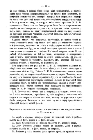 — 69 —
23 сего мѣсяца и взятаго мною верху надъ непріятелемъ, я намѣре-
вался паки герцога сюдерманландскаго на другой день атаковать, по
полученіи вѣдбмости объ эскадрѣ, которая при отправленіи курьера
не могла еще быть мнѣ доставлена, ибо непріятель находился на вѣтрѣ
й былъ у меня въ виду, и которую имѣю честь при семъ В. И. В.
представить. Вижу что не благоразумно было бы съ поврежденными
кораблями отъ лопнувшихъ пушекъ идти противъ столь превосход-
ныхъ силъ, однако же стану непріятельскій флотъ въ виду держать
до прибытія адмирала Чичагова съ другой стороны, дабы съ успѣхомъ
атаковать мнѣ было можно.
Надобно думать, что непріятель претерпѣлъ не малый уронъ во
время учиненной мною ему атаки, ибо имѣя 22 линейныхъ корабля
и 8 фрегатовъ, стоящихъ въ линіи и стрѣляющихъ вмѣстѣ съ оными,
онъ не отважился будучи на вѣтрѣ во второе сраженіе меня съ толи- j
кими силами атаковать съ усиліемъ. Съ нашей стороны токмо 13 ко- j
раблей дѣйствительно въ бой вступили, достальные 4, лопнувшихъ j
ради пушекъ, принуждены были за линію ретироваться. Въ^оба сіи
сраженія убитыхъ 89 человѣкъ, раненыхъ 217, убитыхъ отъ разор-
ванныхъ пушекъ 5 человѣкъ, да раненыхъ 29.
При отправленіи сея реляціи къ В. И. В. непріятель находясь на
вѣтрѣ паки атаковалъ меня 24 сего мѣсяца въ 3 часа пополудни и
продолжалъ бой до 572- Войско В. И. В. ежедневно отличается своею
ревностію, но, не получая пособія со стороны адмирала Чичагова, мало
по малу отъ частыхъ тревогъ приходить будетъ въ ослабленіе. Съ моей
стороны путеводимъ неутомимою ревностію я стану до послѣдней силы
непріятеля гнать со всѣми его превосходными силами и прошу Все-
могущаго Бога, • чтобы изливалъ свои благодати на вѣрноподданное
войско В. Й. В. подобно настоящимъ временамъ.
P. S. Запечатывая пакетъ сей и отправляя курьеромъ моего сына
въ 2 часа пополуночи, примѣтилъ я, что непріятель поставилъ всѣ
паруса и въ скорости поіпелъ отъ меня, почему не усумнился о при-
бытіи адмирала Чичагова, и для того ту же минуту преслѣдовалъ
бѣжавшій непріятеліскій флотъ.
ВѣДОМОСТЬ О ЛОПНУВШИХЪ ПУШКАХЪ И УЧИНЕННОМЪ ИМИ ВРЕДѢ КОРАБЛЯМЪ
ПО 2 3 ЧИСЛО МАЯ.
На кораблѣ Америкѣ лопнула пушка въ нижнемъ декѣ и разбила
палубу на 8 футъ длины и 5 футъ ширины.
На Царѣ Констттить 11 пушекъ треснули въ дульной части.
На Сысоѣ ѣеликомъ лопнула пушка въ нижнемъ декѣ и разбила
верхнюю палубу на 18 футъ длины, 11 ширины.
На Всеславѣ у 4-хъ нижняго дека пушекъ треснули дульныя части.
 