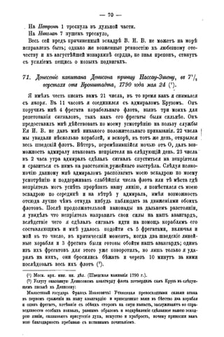 — 70 —
_ На Нетронѣ 1 треснула въ дульной части.
На Нжолаѣ 7 нушекъ треснуло,
Весь сей вредъ причиненный эскадрѣ В. И. В. не можетъ на морѣ
исправленъ быть; однако же возженные ревностію къ любезному оте-
честву и къ августѣйшей монархинѣ сердца, не зная препонъ, станутъ
съ усиліемъ пещись о новыхъ подвигахъ.
71. Донесете капитана Денмсона прыщу Еасеау-Зигену, въ 71/2
верстахъ отъ Кронитадта, 1790 года мая 24 (*).
Я имѣлъ честь писать вамъ 21 числа, въ то время какъ я снимался
съ якоря. Въ 11 часовъ я соединился съ адмираломъ Крузомъ. Онъ
поручилъ мнѣ 4 фрегата корабельнаго флота, взявъ три моихъ для
репетованія сигналовъ, такъ какъ его фрегаты были сильнѣе. Онъ
предоставилъ мнѣ дѣйствовать по моему усмотрѣнію на пользу службы
Ея И. В. не давъ мнѣ никакого положительнаго приказанія. 22 числа
мы увидали нѣсколько кораблей, и вскорѣ, въ тотъ же день, открылся
весь шведскій флотъ. Вѣтеръ, перемѣнившійся ночью отъ О, далъ воз-
можность адмиралу атаковать непріятеля на слѣдующій день. 23 числа
въ 2 часа утра адмиралъ сдѣлалъ сигналъ спуститься на непріятеля
и сразиться съ нимъ на разстояніи^ружейнаго выстрѣла. Слѣдуя полно-
мочію данному мнѣ адмираломъ располагать моею эскадрою по моему
усмотрѣнію и поддерживать слабѣйшія числа флота или тѣ мѣста гдѣ
непріятель могъ успѣть прорѣзать нашу линію, я помѣстился съ моею
эскадрою по серединѣ и на вѣтрѣ у адмирала, имѣя возможность
отсюда лучше чѣмъ откуда нибудь наблюдать за движеніями обоихъ
флотовъ. Послѣ продолжительной канонады на дальнемъ разстояніи,
я увидѣлъ что непріятель направилъ свои силы на нашъ авангардъ,
вслѣдствіе чего я сдѣлалъ сигналъ идти на помощь кораблямъ его
составляющимъ и мнѣ удалось подойти съ 5 фрегатами, включая и
мой въ то число, въ критическій моментъ, когда два шведскіе линей-
ные корабля и 3 фрегата были готовы обойти нашъ авангардъ; одинъ
изъ ихъ фрегатовъ для этого уже поворотилъ, но лишь только я уда-
рилъ на нихъ, они бросились бѣжать и черезъ 10 минутъ за ними
послѣдовалъ весь ихъ флотъ (2).
(J) Моск. арх. мин. ин. дѣл. (Шведская кампанія 1790 г.).
(2) Услугу оказанную Денисономъ авангарду флота потвердилъ самъ Крузъ въ сдѣдуго-
щемъ письмѣ къ Дёнисону:
Милостивый государь Францъ ИвановичъГ Учиненная превосходными силами атака
въ первомъ сраженіи на нашу авангардію и приведенные вами въ бѣгство два корабля
и одинъ фрегатъ, хотѣвшіе съ обѣихъ сторонъ на оную напасть, заслуживаютъ по спра-
ведливости особыхъ похвалъ, равнымъ образомъ и подкрѣпленіе сдѣланное вашею эскад-
рою линіи, оказываютъ присутстіе духа, искуство и храбрость, почему принесши вамъ
мою благодарность пребываю съ истиннымъ почитаніемъ.
 
