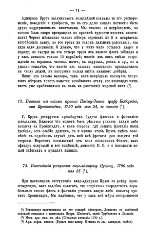 — 71 —
Адмиралъ Крузъ заслуживаете величайшей похвалы за его распоря-
женіе, поведеніе и храбрость, но на его долю выпало несчастіе быть
дурно поддержаннымъ капитанами. Мы гнались за непріятелемъ, но
погоня была скоро прекращена по причинѣ трусости многихъ капита-
новъ. Черезъ нѣсколько часовъ вѣтеръ перешелъ къ S и непріятель
возобйовилъ атаку, но все время на такомъ дальнемъ разстояніи, что
ядра едва доставали. Я думаю, что у нихъ мало осталось ядеръ и
пороху; не смотря на это четыре труса изъ нашего флота убѣжали и
у насъ осталось только 13 кораблей; многіе изъ нихъ имѣли повре-
жденія въ верхнихъ частяхъ мачтъ, въ парусахъ, реяхъ и пр., но я
ужасно сожалѣю, что многіе изъ нашихъ капитановъ принадлежатъ
къ числу людей, къ которымъ нельзя имѣть никакого довѣрія.
Пишу это письмо наскоро, такъ какъ непріятель пользуясь попут-
нымъ вѣтромъ хочетъ кажется возобновить атаку, его авангардъ начи-
наете уже приближаться къ намъ на разстояніе морской мили (!).
72. Выписка изъ письма принца Еассау-Зигепа графу. Безбородко,
от Кронштадта, 1790 года мая 24, въ полночь (2).
Г. Крузъ ретируется преслѣдуемъ будучи флотомъ и флотиліею
шведскими. Кажется что можетъ быть рѣшится учинить какую либо
попытку на Кронштадтъ, а какъ сторона, гдѣ лежите флотилія наша
гребная, есть слабѣе другихъ, то и нужно чтобъ Крузъ имѣлъ пове-
лѣніе въ подобномъ случаѣ дать мнѣ всѣ фрегаты для защиты той
стороны. Впрочемъ посылаемый отъ меня полковникъ Феншъ, какъ
офицеръ искусный и все видѣвшій, донесете В. С. и о положеніи ве-
щей здѣшнихъ и нуждахъ нашихъ.
73. Высочайшгй рескрипте вице-адмиралу Пущину, 1790 года
мая 25 (3).
При настоящемъ отступленіи вице-адмирала Круза на рейду крон-
штадтскую, какъ надобно полагать, что непріятель посредствомъ кора-
бельнаго своего флота и флотиліи учинитъ какую либо попытку про-
тивъ Кронштадта, Мы надѣемся, что у васъ всѣ мѣры осторожности
(!) Рекомендуя отличавшихся на его эскадрѣ офицеровъ, Денисонъ съ особенной
похвалой отзывался о капитанахъ Перри, Штенгелѣ, князѣ Трубецкомъ и Пеллисіе.
(2) Моск. арх. мин. ин. дѣл. (Шведская кампанія 1790 г.).
(3) Арх. морск. минист. (Бумаги вице-адмир. Пущина въ зал. адмиралт. совѣта).
 