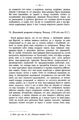 — 72 —
къ отраженію того взяты и непріятель повсюду встрѣтйтъ сильйую
оборону и преграду въ его умыслахъ; Вице-адмиралу Крузу предписали
Мы взять надлежащее къ защитѣ и отпору положеніе, тотчасъ - по
востребованіи вице-адмираломъ прийцомъ Нассау-Зигенъ отдать ему
въ распоряженіе 8 гребныхъ фрегатовъ отъ галернаго флота на время
отдѣленныхъ, и сверхъ того ему же въ подкрѣпленіе дать и изъ фре-
гатовъ корабельнаго флота 2 или 3 покуда непріятель удаленъ будетъ.
74. Высочайшгй $ещ/тт адмиралу Чичагову, 1790 года мая 25 (*).
Послѣ рапорта вашего, отъ 18 сеі^о мѣсяца о пребываніи вашемъ
при Наргенѣ, не имѣемъ никакого извѣстія, да и курьеръ къ^вамъ
отправленный въ 21 день мая съ указомъ нашимъ о поспѣшеніи ва-
шемъ съ частію флота вамъ ввѣреннаго не возвратился. Между тѣмъ
что произошло здѣсь между эскадрою нашею, подъ командою вице-
адмирала Круза, и шведскимъ флотомъ, усмотрите изъ приложеній.
Мы по случаю отступленія вице-адмирала Круза предписали на случай
наступленія непріятельскаго къ Кронштадту, взять всѣ мѣры осторож-
ности, какъ со со стороны помянутой эскадры, такъ части гребнаго
флота вице-адмираломъ принцомъ Нассау-Зигенъ начальствуемой и
кронштадтскихъ укрѣпленій. По предварвтельнымъ извѣстіямъ пола-
гать можно, что эскадра наша не претерпѣла болыпаго урона и что
въ самое кратчайшее время исправиться и противу непріятеля дѣйство-
вать можетъ. Сверхъ того оная двумя кораблями и однимъ фрегатомъ
усилена будетъ, почему и нужно чтобъ вы посйѣшали плаваніемъ ва-
шимъ съ наблюденіемъ надлежащей осторожности; хотя мы себѣ тѣмъ
менѣе для васъ опасности представляемъ, что непріятель, не меньше
нашей эскадры утомленный, не найдется въ состояніи причинить зло
силамъ вашимъ, да и будучи на виду вице-адмирала Круза не можетъ
инако удаляться, чтобъ и онъ не шелъ тѣмъ же вѣтромъ по слѣдамъ
его ища поставить его между двухъ огней. Отъ соображенія таковаго
дѣйствія зависѣть будетъ исправленіе вообще дѣлъ и начатіе успеш-
ной кампаніи. Нетерпѣливо ожидаемъ отъ васъ увѣдомленія гдѣ васъ
сіе застанетъ, и какпмъ образомъ вы свое плаваніе и дѣйствія распо-
рядите не теряя нимало времени, да и покуда будете въ морѣ нужно,
чтобъ вы всякой день присылали Намъ краткое донесеніе, приказавъ
курьерамъ вашимъ выходить на берегъ и сухимъ путемъ ѣхать сюда.
(J ) Моск. арх. мин. ин. дѣл. (Шведская кампанія 1790 года).
 