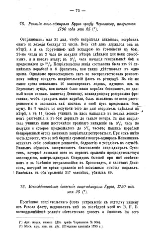 75. Реляція вице-адмирала Еру за графу Чернышеву, полученная
1790 года мая 25 (').
Отправившись мая 21 дня, чтобъ непріятеля атаковать, встрѣтилъ
онаго не доходя Сескаря 22 числа. Весь сей день держался онъ на
вѣтрѣ, а я съ порученною мнѣ эскадрою въ готовности къ бою,
23-же числа въ 2 часа по полудни вѣтеръ сдѣлался для меня способ-
ными я и повелъ атаку; въ 3'/2 часа начался генеральный бой и
продолжался до 7'Д. Непріятельская линія составлена была иэъ 22 ли-
нийныхъ кораблей й 8 фрегатовъ, кои также дѣйствовали въ одно
время. Однакоже превосходность силъ не воспрепятствовала ревност-
ному войску понудить непріятельскій флотъ въ ретирадѣ. Въ сіе же
самое время показались 10 канонирскихъ лодокъ, идущихъ изъ за
Березоваго зунда, кои начали было наши корабли безпокоить, но дан-
ный мною сигналъ капитайу Денисону, командующему резервными фре-
гатами, чтобъ прикрыть наши корабли, былъ исполненъ со всею расто-
ропностію и заставилъ ихі молчать и свой путь продолжать безъ
шуму. Въ 9 часовъ по полуночи того же дня непріятель сдѣлался на
вѣтрѣ, а въ 11 часовъ учинилъ на насъ нападеніе въ весьма доволь-
номъ разстояній и въ бою держалъ до самаго вечера. 24 мая непрія-
тель учинилъ паки жесточайше прежняго нападеніе въ З'Д часа по
полудни и которое продолжалось до 5У2 часовъ; нашихъ кораблей
безпрерывный огонь заставилъ непріятеля ретироваться. При семъ имѣю
честь донести, что во всѣ бывшія сраженія контръ-адмиралъ Повалишинъ
отличилъ себя особливою ревностію, бодростію и усердіемъ къ службѣ.
Равяымъ образомъ заслуживаютъ благоволеніе вице-адмиралъ Сухо-
тинъ, который лишился ноги въ первомъ сраженіи предводительствуя
авангардіею, контръ-адмиралъ Опиридовъ бывшей при мнѣ совѣтни-
комъ и за болѣзнію отправившійся въ Кронштадта, и капитанъ Дени-
сонъ, который во время сраженія всѣ возможныя помощи подавалъ.
Ранёныхъ въ оба сраженія 217 человѣкъ, убитыхъ 89.
76. Всеподдантьйшее донесете вице-адмирала Круза, 1790 года
мая 25 (2).
ІІоспѣшное непріятельскаго флота устремленіе къ идущему нашему
изъ Ревеля флоту, недозволивъ мнѣ въ послѣдней моей къ В. И. В.
всеподданнѣйшей реляціи обстоятельно донесть о бывшемъ 24 сего
(') Арх. морск. минист. (Дѣл. графа Чернышева № 306).
(2) Моск. арх. мин. ин. дѣл. (Шведская кампанія 1790 г.).
 