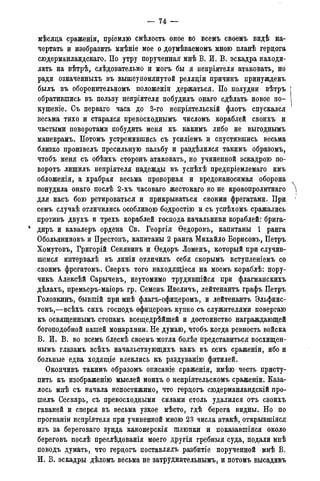 — 74 —
мѣсяца сраженіи, пріемлю смѣлость оное во всемъ своемъ видѣ на-
чертать и изобразить мнѣніе мое о доумѣваемомъ мною планѣ герцога
сюдерманландскаго. По утру порученная мнѣ В. И. В. эскадра находи-
лать на вѣтрѣ, слѣдовательно и могъ бы я непріятеля атаковать, но
ради означенныхъ въ вышеупомянутой реляціи причинъ принужденъ
былъ въ оборонительномъ положеніи держаться. По полудни вѣтръ
обратившись въ пользу непріятеля побудилъ онаго сдѣлать новое по-
кушеніе. Съ перваго часа до 3-го непріятельскій флотъ спускался
весьма тихо и старался превосходнымъ числомъ кораблей своихъ и
частыми поворотами побудить меня къ какимъ либо не выгоднымъ
маневрамъ. Потомъ устремившись съ усиліемъ и спустившись весьма
близко произвелъ пресильную пальбу и раздѣлился такимъ образомъ,
чтобъ меня съ обѣихъ сторонъ атаковать, но учиненной эскадрою по-
ворота лишилъ непріятеля надежды въ успѣхѣ предпріемлемаго имъ
обложенія, а храбрая весьма проворная и вредонаносимая оборона
понудила онаго послѣ 2-хъ часоваго жестокаго но не кровопролитнаго
для . насъ бою ретироваться и прикрываться своими фрегатами. При
семъ случаѣ отличились особливою бодростію и съ успѣхомъ сражались
противъ двухъ и трехъ кораблей господа начальники кораблей: брига-
1 диръ и кавалеръ ордена Св. Георгія Ѳедоровъ, капитаны 1 ранга
Обольяниновъ и Престонъ, капитаны 2 ранга Михайло Борисовъ, Петръ
Хомутовъ, Григорій Сенявинъ и Ѳедоръ Ломенъ, который при случив-
шемся интервалѣ въ линіи отличилъ себя скорымъ вступленіемъ со
своимъ фрегатомъ. Сверхъ того находящіеся на моемъ кораблѣ: пору-
чикъ Алексѣй Сарычевъ, неутомимо трудившійся при флагманскихъ
дѣлахъ, премьеръ-маіоръ гр. Семенъ Ивеличъ, лейтенантъ графъ Петръ
Головкинъ, бывшій при мнѣ флагъ-офицеромъ, и лейтенантъ Эльфинс-
тонъ,—всѣхъ сихъ господъ офицеровъ купно съ служителями повергаю
къ освященнымъ стопамъ всещедрѣйшей и достоинство награждающей
богоподобной нашей монархини. Не думаю, чтобъ когда ревность войска
В. И. В. во всемъ блескѣ своемъ могла болѣе представиться восхищен-
нымъ глазамъ всѣхъ начальствующихъ какъ въ семъ сраженіи, ибо и
больные едва ходящіе влеклись къ раздуванію фитилей.
Окончивъ такимъ образомъ описаніе сраженія, имѣю честь присту-
пить къ изображенію мыслей моихъ о непріятельскомъ сраженіи. Каза-
лось мнѣ съ начала непостижимо, что герцогъ сюдерманландскій про-
шелъ Сескарь, съ превосходными силами столь удалился отъ своихъ
гаваней и сперся въ весьма узкое мѣсто, гдѣ берега видны. Но по
прогнаніи непріятеля при учиненной мною 23 числа атакѣ, открывшіяся
изъ за береговаго зунда канонерскія шлюпки и показавшіяся около
береговъ послѣ преслѣдованія моего другія гребныя суда, подали мнѣ
поводъ думать, что герцогъ поставлялъ разбитіе порученной мнѣ В.
И. В. эскадры дѣломъ весьма не затруднительным^ и потомъ высадивъ
 