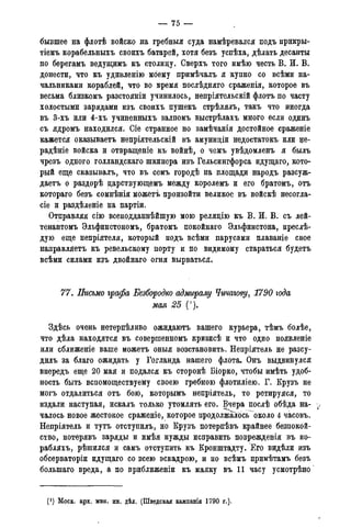 — 75 —
бывшее на флотѣ войско на гребныя суда намѣревался подъ прикры-
тіемъ корабельныхъ своихъ батарей, хотя безъ успѣха, дѣлать десанты
по берегамъ ведущимъ къ столицу. Сверхъ того имѣю честь В. И. В.
донести, что къ удивленію моему примѣчалъ я купно со всѣми на-
чальниками кораблей, что во время послѣдняго сраженія, которое въ
весьма близкомъ разстояніи учинилось, непріятельскій флотъ по часту
холостыми зарядами изъ своихъ пушекъ стрѣлялъ, такъ что иногда
въ 3-хъ или 4-хъ учиненныхъ залпомъ выстрѣлахъ много если одинъ
съ ядромъ находился. Сіе странное но замѣчанія достойное сраженіе
кажется оказываетъ непріятельскій въ амуниціи недостатокъ или не-
радѣніе войска и отвращеніе къ войнѣ, о чемъ увѣдомленъ я былъ
чрезъ одного голландскаго шкипера изъ Гельсингфорса идущаго, кото-
рый еще сказывалъ, что въ семъ городѣ на площади народъ разсуж-
даетъ о раздорѣ царствующемъ между королемъ и его братомъ, отъ
котораго безъ сомнѣнія можетъ произойти великое въ войскѣ несогла-
сіе и раздѣленіе на партіи.
Отправляя сію всеподданнѣйшую мою реляцію къ В. И. В. съ лей-
тенантомъ Эльфинстономъ, братомъ покойнаго Эльфинстона, преслѣ-
дую еще непріятеля, который подъ всѣми парусами плаваніе свое
направляетъ къ ревельскому порту и по видимому стараться будетъ
всѣми силами изъ двойнаго огня вырваться,
77. Письмо графа Безбородко адмиралу Чичагову, 1790 года
мая 25 (').
Здѣсь очень нетерпѣливо ожидаютъ вашего курьера, тѣмъ болѣе,
что дѣла находятся въ совершенномъ кризисѣ и что одно появленіе
или сближеніе ваше можетъ оныя возстановить. Непріятель не разсу-
дилъ за благо ожидать у Готланда нашего флота. Онъ выдвинулся
впередъ еще 20 мая и подался къ сторонѣ Біорко, чтобы имѣть удоб-
ность быть вспомоществуему своею гребною флотиліею. Г. Крузъ не
могъ отдалиться отъ бою, которымъ непріятель, то ретируяся, то
издали наступая, искалъ только утомлять его. Вчера послѣ обѣда на-
чалось новое жестокое сраженіе, которое продолжалось около 4 часовъ.
Непріятель и тутъ отступилъ, но Крузъ потерпѣвъ крайнее безпокой-
ство, потерявъ заряды и имѣя нужды исправить поврежденія въ ко-
рабляхъ, рѣшился и самъ отступить къ Кронштадту. Его видѣли изъ
обсерваторіи идущаго со всею эскадрою, и по всѣмъ примѣтамъ безъ
болыпаго вреда, а по приближеніи къ маяку въ 11 часу усмотрѣно
(J ) Моск. арх. мин. ин. дѣл. (Шведская кампанія 1790 года).
 