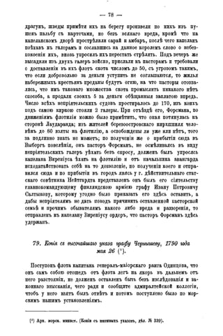 — 78 —
драгунъ, шведы примѣтя ихъ на берегу произвели по нихъ изъ пу-
шекъ пальбу съ картечами, но безъ всякаго вреда, кромѣ что на
капеланскомъ дворѣ прострѣлили сарай и амбаръ, послѣ чего капеланъ
поѣхавъ къ галерамъ и сославшись на данное королемъ слово о небез-
покоеніи ихъ, вновь упросилъ ихъ перестать стрѣлять. Подъвечеръ же
высадили изъ двухъ галеръ войско, прислали къ пасторамъ и требовали
о доставлены въ ихъ флотъ скота числомъ до 50, съ угрозомъ такимъ,
что если добровольно за деньги уступить не соглашаются, то жилья
набережныхъ крестьянъ преданы будутъ огню, на что пасторы отозва-
лись, что имъ таковаго множества скота промыслить никакого нѣтъ
способа, а продали своихъ 5 за деньги обѣщанныя заплатою впредь.
Число всѣхъ непріятельскихъ судовъ простиралось до 170, изъ коихъ
подъ самою киркою стояли 2 галеры. При отъѣздѣ его, Форсмана, по
движеніямъ флотиліи можно было примѣтить, что оная потянулась къ
сторонѣ Лаударанда; изъ жителей березоостровскаго кирхшпиля чело-
вѣкъ до 80 взяты на флотилію, а освобождены ли уже или нѣтъ, того
за подлинно знать не можетъ; по полученіи же о прибытіи сюда въ
Выборгъ повелѣнія, онъ пасторъ Форсманъ, не осмѣливаясь въ виду
непріятельскихъ галеръ уѣхать безъ спросу, долженъ былъ упросясь
капелана Виреніуса ѣхать на флотилію и отъ начальника авангарда
исходатайствовать себѣ на то дозволеніе, по полученіи коего и отпра-
вился сюда и по прибытіи въ городъ явясь у г. дѣйствительнаго стат-
скаго совѣтника Нейтгардта представленъ онъ былъ его сіятельству
главнокомандующему финляндскою арміею графу Ивану Петровичу
Салтыкову, которому угодно было приказать его здѣсь оставить, а
дабы непріятелямъ не дать поводъ причинить оставленной пасторской
семьѣ и прочимъ обывателямъ какого либо вреда и раззоренія, то
отправленъ къ капелану Виреніусу ордеръ, что пасторъ Форсманъ здѣсь
удержанъ.
79. Еопгя съ высочайшаго указа графу Чернышеву, 1790 года
мая 26 (').
Поступокъ флота капитана генералъ-маіорскаго ранга Одинцова, что
онъ самъ собою отошедъ отъ флота легъ на якорь въ дальнемъ отъ
него разстояніи, не долженъ оставленъ быть безъ изслѣдованія и за-
коннаго взысканія, чего ради и сообщите адмиралтейской коллегіи,
чтобъ у него взятъ былъ отвѣтъ и потомъ поступлено было по мор-
скимъ нашимъ установленіямъ.
С1) Арх. морск. минист. (Копіи съ именныхъ указовъ, дѣл. № 339).
 