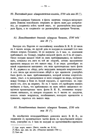— 79 —
80. Высочайшгй указе адмиралмействе-коллегіи, 1790 года мая 26 (').
Контръ-адмирала Одинцова и флота капитана генералъ-маіорскаго
ранга Лежнева повелѣваемъ отправить во флотъ нашъ для употребле-
нія, до соединенія всѣхъ частей онаго, по разсмотрѣяію вице-адми-
рала Круза, а по соединеніи—по разсмотрѣнію адмирала Чичагова.
81. Всеподданнѣйшее донесете адмирала Чичагова, 1790 года
мая 26 (9).
Выступя отъ Наргена по высочайшему повелѣнію В. И. В. 23 числа
въ 8 часовъ вечера, на другой день по полудни въ половинѣ 2-го часа
обошли островъ Гогландъ; 25 по полуночи въ 2 часа съ половиною
приближаясь къ Сескару, увидѣли шведскій флотъ къ О въ 40 судахъ.
Около полудни казался оный къ намъ приближающимся, но заштили-
вавъ, оставался отъ насъ въ той же сторонѣ, потомъ наступившая
мрачность закрыла его отъ нашего виду. Я не зналъ достовѣрно въ
какой отдаленности находилась отъ меня кронштадтская часть флота
В. В., держался къ вѣтру, дабы затруднить нападеніе непріятельское.
А сего числа при юговосточномъ вѣтрѣ и при мрачности усмотрѣнъ
былъ флотъ къ намъ приближающимся, который почитая непріятель-
скимъ, сталъ я съ находящеюся со мною эскадрою на якорь, построясь
между Сескара и Пени въ боевой порядокъ, и приготовясь къ отра-
женно его, легъ на шпрингъ. Но въ 6 часовъ отъ крейсеровъ нашихъ
извѣщенъ я былъ, что приближалась къ намъ вмѣсто ожидаемаго не-
пріятеля кронштадтская часть флота В. И. В., опознанная посред-
ствомъ сигналовъ, съ которою соединясь въ 8 часовъ по полуночи,
пошелъ искать непріятеля, поспѣщавшаго, пользуясь мрачностію и
туманомъ, скрыться отъ нашего вида.
82. Всеподданнѣйшее дтесеніе адмирала Чичагова, 1790 года
мая 26 (3).
Въ послѣдствіи всеподданнѣйшаго донесенія моего В. й. В., по
соединеніи съ кронштадтскою частію флота въ преслѣдованіи' непрія-
теля, усмотрѣно въ 3 часа по полудни по прочистившейся мрачности
(*) Арх. морск. минист. (Высоч. повелѣн. кн. № 54).
(2) Моск. арх. мин. ин. дѣл. (Шведская кампанія 1790 г.).
(3) Тамъ же.
 