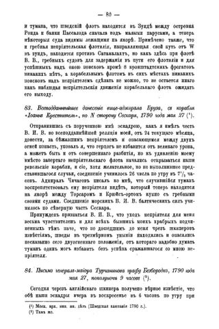 — 8 6 —
й тумана, что шведскій флотъ находится въ Зундѣ между островйй,
Ронда и банки Пассалода сначала подъ малыми парусами, а теперь
нѣкоторыя суда видимы лежащими на якорѣ. Примѣчено также, что
и гребная непріятельская флотилія, направляющая. свой путь отъ W
въ зундъ, находится противъ Сатамалахтъ, но какъ здѣсь при флотѣ
В. В., гребныхъ судовъ для задержанія въ пути его флотиліи и для
успѣшныхъ надъ оною, поисковъ ісромѣ 8 кронштадтскихъ фрегатовъ
никакихъ нѣтъ, а корабельнымъ флотомъ въ сихъ мѣстахъ никакихъ
поисковъ надъ непріятелемъ сдѣлать не можно, то не остается инаго
какъ наблюдая непріятельскія движенія корабельнаго флота ожидать
его выходу.
83. Всеподданнѣйшее донесете вице-адмирала Круза, съ корабля
«Іоаннд Креститель», по. N сторону Сескаря, 1790 года мая 27 (').
Отправившись съ порученною мнѣ эскадрою, какъ я имѣлъ честь
В. Й. В. во всеподданнѣйшей релядіи моей, отъ 24 текущаго мѣсяца,
донести, за бѣжавшимъ непріятелёмъ й опасающемся между двухъ
отней попасть, уповалъ я, что гердогъ не избавится отъ великаго урона,
а можетъ быть и отъ совершеннаго разбитія, но къ удивленію моему
вмѣсто запертаго непріятельскаго флота начались открываться наши
ревельскіе корабли, и сіе, хотя желательное, но не выполнившее пред-
ставившагося случая, соединеніе учинилось 26 числа по утру въ 7уа ча-
совъ. Адмиралъ Чичаговъ писалъ ко мнѣ, что случившійся туманъ
воспрепятствовалъ ему непріятеля видѣть, который теперь находится
на якорѣ между Торсаромъ и Крюйсъ-ортомъ купно съ гребными
свойми судами. Соединеніе морскихъ В. И. В. балтическихъ силъ учи-
нилось по сѣверную часть Сескара.
Принужденъ признаться В. И. В., что уходъ непріятеля для меня
весьма чувствителенъ и для всѣхъ бывшихъ моихъ храбрыхъ подчи-
ненныхь тѣмъ паче, что по дошедшимъ до меня чрезъ шкиперовъ
извѣстіямъ, шведы въ чрезмѣрномъ уныній находились и опасались
несказанно сего двуогненнаго положенія, отъ котораго надобно думать
туманъ одинъ могъ избавить безъ успѣха сражавшагося со мною не-
пріятеля.
84. Письмо генералд-магора Турчанинова графу Безбородко, 1790 года
мая 27, пополуночи 9 часовъ (2).
Сегодня черезъ англійскаго шкипера получено вѣрное извѣстіе, что
обѣ наши эскадры вчера въ воскресенье въ 6 часовъ по утру при
Моск. арх. мин. ин. дѣлъ (Шведская кампанія 1790 г.).
(2) Тамъ же.
 