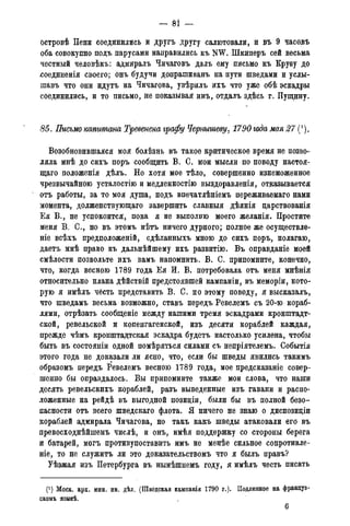 - 81 -
островѣ Пени соединились и другъ другу салютовали, и въ 9 часовъ
оба совокупно подъ парусами направились къ NW. Шкиперъ сей весьма
честный человѣкъ: адмиралъ Чичаговъ далъ ему письмо къ Круву до
ѵсоединенія своего; онъ будучи допративанъ на пути шведами и у.слы-
шавъ что они идутъ на Чичагова, увѣрилъ ихъ что уже обѣ эскадры
соединились, и то письмо, не показывая имъ, отдалъ здѣсь г. Пущину.
85. Письмо капитана Тревенена графу Чернышеву, 1790года мая 27 (').
Возобновившаяся моя болѣзнь въ такое критическое время не позво-
ляла мнѣ до сихъ поръ сообщить В. С. мои мысли по поводу настоя-
щая положенія дѣлъ. Но хотя мое тѣло, совершенно изнеможенное
чрезвычайною усталостію и медленностію выздоравленія, отказывается
отъ работы, за то моя душа, подъ впечатлѣніемъ переживаемаго нами
момента, долженствующаго завершить славныя дѣянія дарствованія
Ея В., не успокоится, пока я не выполню моего желанія. Простите
меня В. С., но въ этомъ нѣтъ ничего дурного; полное же осуществле-
ніе всѣхъ предположен^, сдѣланныхъ мною до сихъ поръ, полагаю,
даетъ мнѣ право къ дальнѣйшему ихъ развитію. Въ оправданіе моей
смѣлости позвольте ихъ вамъ напомнить. В. О. припомните, конечно,
что, когда весною 1789 года Ея И. В. потребовала отъ меня мнѣнія
относительно плана дѣйствій предстоявшей кампаніи, въ меморіи, кото-
рую я имѣлъ честь представить В. С. по этому поводу, я высказалъ,
что шведамъ весьма возможно, ставъ передъ Ревелемъ съ 20-ю кораб-
лями, отрѣзать сообщеніе между нашими тремя эскадрами кронштадт-
ской, ревельской и копенгагенской, изъ десяти кораблей каждая,
прежде чѣмъ кронштадтская эскадра будетъ настолько усилена, чтобы
быть въ состояніи одной помѣряться силами съ непріятелемъ. Событія
этого года не доказали ли ясно, что, если бы шведы явились такимъ
образомъ передъ Ревелемъ весною 1789 года, мое предсказаніе совер-
шенно бы оправдалось. Вы припомните также мои слова, что наши
десять ревельскихъ кораблей, разъ выведенные изъ гавани и распо-
ложенные на рейдѣ въ выгодной позиціи, были бы въ полной безо-
пасности отъ всего шведскаго флота. Я ничего не знаю о диспозиціи
кораблей адмирала Чичагова, но такъ какъ шведы атаковали его въ
превосходнѣйшемъ числѣ, и онъ, имѣя поддержку со стороны берега
и батарей, могъ противупоставить имъ не менѣе сильное сопротивле-
ніе, то не служить ли это доказательствомъ что я былъ правъ?
Уѣзжая изъ Петербурга въ нынѣшнемъ году, я имѣлъ честь писать
(!) Моск. арх. мин. ин. дѣл. (Шведская кампанія 1790 г.). Подлинное на француз-
скомъ языкѣ.
6
 