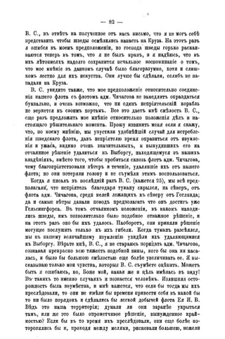 — 82 —
В. С., въ отвѣтъ на полученное отъ васъ письмо, что я не могъ себѣ
представить чтобы шведы осмѣлились напасть на Круза. На этотъ разъ
я ошибся въ моемъ предположены, но господа шведы горько раскаи-
ваются теперь въ томъ, что я не былъ правъ, и я надѣюсь, что въ
ихъ лѣтописяхъ надолго сохранится печальное воспоминаніе о томъ,
что мое мнѣніе въ данномъ случаѣ было благоразумно, хотя и слиш-
комъ лестно для ихъ искуства. Они лучше бы сдѣлали, еслибъ не на-
падали на Круза.
В. С. увидите также, что мое предположеніе относительно соедине-
нія нашего флота съ флотомъ адм. Чичагова не замедлить оправдаться
буквально, и очень возможно, что ни одинъ непріятельскій корабль
не вернется къ своимъ портамъ. Все это даетъ мнѣ смѣлость В. С.,
еще разъ предложить мое мнѣніе относительно положенія дѣлъ и на-
стоящая рѣшительнаго момента. Прошу извинить меня если я скажу,
что, по моему мнѣнію, мы упустили удобнѣйшій случай для истребле-
нія шведскаго флота, давъ непріятелю время оправиться отъ изумле-
нія и ужаса, видимо очень значительныхъ, и вынудившихъ его на
отчаянное рѣшеніе удалиться къ Выборгу, находящемуся въ нашихъ
владѣніяхъ, вмѣсто того, чтобы пробиться сквозь флотъ адм. Чичагова,
чему благопріятствовали вѣтеръ и теченіе, удалявшіе ихъ отъ нашего
флота; но они потеряли голову и не съумѣли этимъ воспользоваться.
Когда я писалъ въ послѣдній разъ В. С. (кажется 25), мы всѣ пред-
полагали, что непріятель благодаря туману скрылся, на сѣверъ, отъ
флота адм. Чичагова, среди мелей лежащихъ къ сѣверу отъ Гогланда;
да и самые вѣтры давали поводъ предполагать что онъ достигъ уже
Гельсингфорса. Въ томъ отчаянномъ положеніи, въ какомъ находи-
лись шведы, имъ позволительно было подобное отважное рѣшеніе, и
на этотъ разъ оно бы имъ удалось. Наоборотъ, они приняли рѣшеніе
могущее послужить только къ ихъ гибели. Когда туманъ разсѣялся,
мы къ нашему величайшему изумленно увидѣли ихъ удаляющимися
къ Выборгу. Вѣрьте мнѣ, В. С., я не стараюсь порицать адм. Чичагова,
сознавая прекрасно всю тяжесть подобной вины, кого бы она ни каса-
лась, и было бы большою смѣлостью еще болѣе увеличивать ее. Я вы-
сказываю только мои чувства, которыя В. С. съумѣете оцѣнить. Можетъ
быть я ошибаюсь, но, Боже мой, какая же и цѣль имѣлась въ виду!
Втг такихъ то именно случаяхъ и познается человѣкъ. Излишняя осто-
рожность была неумѣстна, и мнѣ кажется, что если бы тогда мы ихъ
преслѣдовали, то они не имѣли бы времени привести себя въ какой бы
то ни было порядокъ и сдѣлались бы легкой добычей флота Ея И. В.
Вѣдь это наша территорія; думали ли они заранѣе укрыться
тамъ, или же это было опрометчивое рѣшеніе, вынужденное край-
ностью? Если бы въ то время ихъ преслѣдовали, они еще болѣе по-
торопились бы и, проходя между мелями, рисковали большею, нежели
 
