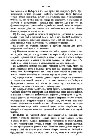 кои остались въ Выборгѣ и въ свое время изъ галернаго флота пре-
провождены будутъ шхерани, замѣнить нынѣшнія 12-ти фунтовыя
орудія—18-ми фунтовыми, почему и востребуется еще 18-ти фунтовыхъ
пушекъ 40. Сіи орудія надобно теперь же изготовить и отправить въ
Выборгъ и Фридригсгамъ, которыя куда слѣдуетъ; да и тѣ3 что на
фрегаты потребны, нужно имѣть заранѣе въ запасѣ, дабы за вооруже-
ніемъ весною дѣло не замедлилося; замѣнять меньшимъ калибромъ
большой отнюдь не позволяется.
10) По числу орудій заготовить и завременно доставить потребные
заряды, такъ чтобъ галерный флотъ имѣлъ ихъ тройной комплектъ.
Нуадо приложить всемѣрное стараніе, чтобъ всѣ сіи заряды и особ-
ливо огненные были заготовлены съ большою точностію.
11) Такимъ же образомъ снабдить и прочими вещьми для флота
потребными изобильно и съ запасомъ.
12) Назначить теперь же начальников! всѣхъ судовъ нынѣ полагае-
мыхъ, дабы каждый о поручаемомъ ему заранѣе вѣдалъ и прилагалъ
стараніе, представляя по командѣ о недостаткахъ и о всемъ требую-
щемъ исправленія; а между тѣмъ люди молодые на мѣстѣ могли бы
болѣе пріобрѣсти познанія о предлежащемъ къ ихъ служенію.
13) Артиллерія полевая снабдитъ галерный флотъ такъ, чтобъ на
немъ покрайней мѣрѣ 4 полевыя роты или 800 человѣкъ слишкомъ
находилися. Артиллеристовъ всю осень и зиму стараться учить при-
лежно, отпустя потребное количество пороху на ученіе ихъ.
14) Адмиралтейская коллегія долженствуетъ теперь же приняться
за отправленіе орудій, зарядовъ и всякихъ запасовъ въ Выборгъ и
Фридригсгамъ, положа что можно на галеры туда посылаемыя, а
остальное на своихъ и наемныхъ транспортахъ.
15) Адмиралтейская коллегія по числу судовъ составляющихъ флотъ
галерный назначить потребныхъ для наполненія онаго чиновъ матросъ
и всякихъ служителей достаточнымъ образомъ, распредѣля и доста-
вленіе рекрутъ въ Финляндію какъ удобнѣе, отвращая все что можетъ
обращаться въ изнуреніе людей и потерю ихъ, напротивъ того изы-
скивая всевозможные способы къ ихъ сбереженію, наипаче же завре-
менно пріемля мѣры, дабы галерный флотъ имѣлъ потребныхъ ему
лѣкарей и лѣкарства какъ для госпиталей на мѣстѣ, тако и на случай
похода.
16) Войска на галерный флотъ предполагаются во первыхъ три
полные баталіона морскихъ солдатъ вновь формированные, затѣмъ
3 полка на немъ бывшіе: навагинской, тенгинской и кексгольмской
съ ихъ гренадерскими ротами, и сверхъ сего полкъ елецкій пѣхотный
съ его гренадерскими ротами и два баталіона эстляндскаго егерскаго
корпуса. Всѣ сіи войска расположены будутъ частію въ Выборгѣ и
Фридригсгамѣ, частію же около сихъ мѣстъ, дабы они могли рабо-
 