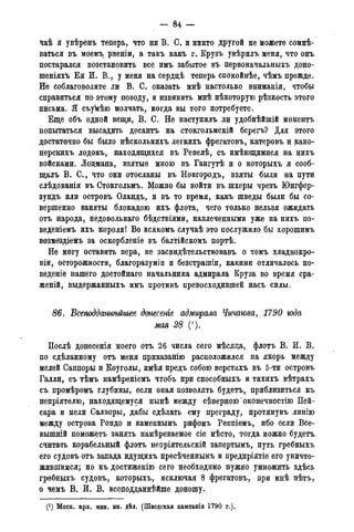 - 84 —
^аѣ я увѣрёнъ теперь, что ни В. С. и никто другой не можете сомне-
ваться въ моемъ рвеніи, а такъ какъ г. Крузъ увѣрилъ меня, что онъ
постарался возстановить все имъ забытое въ первоначальныхъ доно-
шеніяхѣ Ей И. В., у меня на сердцѣ теперь спокойнѣе, чѣмъ прежде.
Не соблаговолите лй В. С. оказать мнѣ настолько вниманія, чтобы
справиться по этому поводу, и извинить мнѣ нѣкоторую рѣзкость этого
письма. Я съукѣю молчать, когда вы того потребуете.
Еще объ одной вещи, В. С. Не наступйлъ ли удобнѣйшій моментъ
попытаться высадить десантъ на стокгольмскій бсрегъ? Для этого
достаточно бы было нѣсколькихъ легкихъ фрегатовъ, катеровъ и кано-
нерскихъ лодокъ, находящихся въ Ревелѣ, съ имѣющимися на нихъ
войсками. Лоцмана, взятые мною въ Гангутѣ и о которыхъ я сооб-
щалъ В. С., что они отосланы въ Новгородъ, взяты были на пути
слѣдованія въ Стокгольм». Можно бы войти въ шхеры чрезъ Юнгфер-
зундъ или островъ Оландъ, и въ то время, какъ шведы были бы со-
вершенно заняты блокадою ихъ флота, чего только нельзя ожидать
отъ народа, нёдовольнаго бѣдствіямй, навлеченными уже на нихъ по-
веденіемъ ихъ короля! Во всякомъ случаѣ это послужило бы хорошимъ
возмездіемъ за оскорбленіе въ балтійскомъ портѣ.
Не могу Оставить пера, не засвидѣтельствовавъ о томъ хладнокро-
вій, осторожности, благоразуміи и безстрашіи, какими отличалось по-
ведете нашего достойнаго начальника адмирала Круза во время сра-
женій, выдержанныхъ имъ противъ превосходившей насъ силы.
86. Всеподдатѣйшее донесете адмирала Чичагова, 1790 года
мая 28 (').
Послѣ донесенія моего отъ 26 числа сего мѣсяца, флотъ В. И. В.
по сдѣланному отъ меня приказанію расположился на якорь между
мелей Саппоры и Коуголы, имѣя предъ собою верстахъ въ 5-ти островъ
Галли, съ тѣмъ намѣреніемъ чтобъ при способныхъ и тихихъ вѣтрахъ
съ промѣромъ глубины, если оная позволять будетъ, приблизиться къ
непріятелю, находящемуся нынѣ между сѣверною оконечностію Пей-
сара и мели Салворы, дабы сдѣлать ему преграду, протянувъ линію
между острова Рондо и каменнымъ рифомъ Реппіемъ, ибо если Все-
вышній поможетъ занять намѣреваемое сіе мѣсто, тогда можно будетъ
считать корабельный флотъ непріятельскій запертымъ, путь гребныхъ
его судовъ отъ запада идущихъ пресѣченнымъ и предпріятіе его уничто-
жившимся; но къ достиженію сего необходимо нужно умножить здѣсь
гребныхъ судовъ, которыхъ, исключая 8 фрегатовъ, при мнѣ нѣтъ,
о чемъ В. И. В. всеподданнѣйше доношу.
(!) Моск. арх. мин. ин. дѣл. (Шведская кампанія 1790 г.).
 