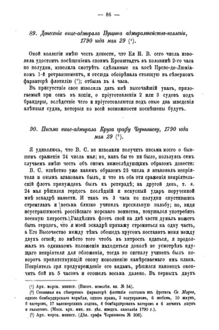 — 86 —
89. Донесете вице-адмирала Пущина адмиралшействъ-коллегіи,
1790 года мая 29 (').
Оной коллегіи имѣю честь донести, что Ея И. В. сего числа изво-
лила удостоить посѣщеніемъ своимъ Кронштадта въ половинѣ 2-го часа
по полудни, изволила смотрѣть сдѣланные на косѣ Прево-де-Люміа-
номъ 1-й ретраншемента, и отсюда обозрѣвала стоящую въ сѣверномъ
фарватерѣ флотилію (2); отбыла въ 4 часа.
Въ присутствіе свое изволила дать мнѣ высочайшій указъ, прило-
гаемый при семъ въ копіи, о пріуготовленіи 2 или 3 судовъ подъ
брандеры, вслѣдствіе чего и пріуготовляются подъ оные два шведскія
плѣнныя судна, которыя по всей возможности поспѣшены будутъ.
90, Письмо вице-адмирала Еруза графу Чернышеву, 1790 года
мая 29 (3).
Я удивляюсь, что В. С. не изволили получить письма моего о быв-
шемъ сраженіи 24 числа мая; но, какъ бы то ни было, пользуясь симъ
случаемъ имѣю честь объ ономъ нижеслѣдующимъ образомъ донести:
В. С. извѣстно уже какимъ образомъ 23 числа я атаковалъ непрія-
теля и онымъ атакованъ былъ, и что въ оба эти сраженія непріятель-
скій флотъ принужденъ былъ къ ретирадѣ; на другой день, т. е.
24 мая рѣшился герцогъ послѣдній и искусный ударъ порученной
мнѣ эскадрѣ нанести. И такъ въ 3 часа по полудни спустившись
стремглавъ и ^весьма близко учинилъ пресильную пальбу; но, видя
неустрашимость россійскаго морскаго воинства, покушался употребить
военную хитрость ДРаздѣливъ флотъ свой на двѣ части думалъ можетъ
быть герцогъ, что я моей эскадрѣ прикажу стремиться на одну часть,
а Его Высочество между тѣмъ обошедъ кругомъ поставитъ меня между
двухъ огней; но вмѣсто того чтобъ въ хитрость вдаться, я продол-
жалъ въ одинакомъ положеніи находиться доколѣ не усмотрѣлъ иду-
щаго непріятеля для обложенія, тогда по сигналу учиненъ былъ по-
ворота препятствующій оному исполненію намѣреваемаго имъ плана.
Непріятель зря предупрежденіе его видамъ, рѣшился наконецъ окон-
чить бой въ 5 часовъ и отошелъ весьма далеко. Въ первыхъ двухъ
(!) Арх. морск. минист. (Высоч. повелѣн. кн. № 54).
(2) Стоявшая на сѣверномъ фарватерѣ флотилія состояла изъ фрегата Св. Ма/ркз,
одного бомбардирскаго корабля, одного прама, 2 полупрамовъ, 6 шебекъ, 10 шхунъ,
3 катеровъ, 17 канонерскихъ лодокъ, 4 бомбардирскихъ катеровъ и 6 легкихъ шхунъ
и гальотовъ. (Моск. арх. мин. ин. дѣл. шведск. кампанія 1790 г.).
(3) Арх. морск. минист. (Дѣл. графа Чернышева № 306).
 