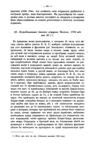 — 88 —
впрочёМъ всѣмъ тѣмъ, кои должность свою исправляли р&дѣтельно и
поступала храбро, наше благопризнаніе. Мы удостовѣрены что оказы-
ваемая вймъ й прочимъ милость послужить къ ободренію и поощренію
Намъ вѣрнослужащимъ къ новымъ ревностнымъ и отечеству полезнымъ
подвйгамъ.
92. Всеподдатѣйшее донесете адмирала Чичагова, 1790 года
мая 30 (').
По принятому моему расположенію, о которомъ 28 числа сего мѣ-
сяца счастіе имѣлъ донесть В. И. В., измѣряя глубины посыланными
для сего шлюпками и фрегатами для безопаснаго сближенія съ не-
пріятелемъ, 29 числа вынявъ якорь и пославъ также предъ собою
для лучшей еще осторожности шлюпки съ промѣрами, подался впередъ
на двѣ мили и нахожусь теперь на якорѣ. Хотя песчаный грунтъ,
смѣшанный съ мелкимъ камнемъ и не весьма для насъ хорошъ, но
при вскрѣпчавшемъ вѣтрѣ опасно было продолжать плаваніе въ раз-
сужденіи мелей и подводныхъ камней, коихъ на нашихъ картахъ не
означено; при всей осторожности дѣлаемой въ нашемъ пути два корабля
касалися одинъ банки, а другой камня, но благодаря Бога, что оные
сняты скоро и безвредно; можно однакожъ донесть В. И. В., что въ
теперешнемъ положеніи флота нашего, непріятель къ выходу изъ сихъ
мѣстъ имѣетъ довольную преграду, находясь отъ насъ, не болѣе какъ
въ 6 верстахъ. При приближеніи нашемъ, флотъ непріятельскій, со-
стоящей изъ 35 трехмачтовыхъ судовъ, легъ на шпрингъ. Сверхъ того
видно отъ насъ съ корабельныхъ возвышеній за мысомъ Кюрла-Лотосъ
мелкихъ судовъ до 20, да къ Выборгу между острововъ Тескеръ-Сара
и Рогеля гребныхъ судовъ до 25, а на островѣ Ронцо примѣчена ба-
тарея. Отъ крейсеровъ же нашихъ на восточной оконечности острова
Біорки также усмотрѣна батарея, но о сколькихъ пушкахъ—за дально-
стію видѣть имъ было не можно; ибо у сей оконечности находится
по рапортамъ ихъ до 50 канонерскихъ лодокъ съ несколькими гале-
рами и катерами, которыя при приближеніи ихъ начали было ложиться
въ линію, почему приказано отъ меня двумъ кораблямъ, имѣющимъ
необходимую нужду отправиться къ Кронштадту для исправленія сво-
ихъ поврежденій, чтобы пришедъ противъ Біорко-Зунда, расположи-
лись между Стирсудена и Грековой мели въ безопасномъ мѣстѣ отъ
мелководія и вмѣстѣ съ крейсерующимъ въ тѣхъ мѣстахъ фрегатомъ
дѣлали бы наблюденіе на кроющуюся въ зундѣ непріятельскую греб-
(J ) Моск. арх. мин. ин. дѣл. (Шведская кампанія 1790 года).
 