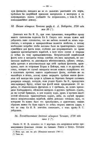 — 89 —
ную флбтйлію; находясь же не въ дальнемъ разстояніи отъ порта,
требовали бы скорѣйшей присылки матеріаловъ и мастеровъ и въ
поврежденіяхъ своихъ успѣшнѣе бы исправлялись, о чемъ В. И. В.
всеподданнѣйше доношу.
93. Еисъмо адмирала Чичагова графу А. А. Безбородко. 1790 года
мая 30 (').
Донесеніе мое Ея И. В., при семъ прилагамое, покорнѣйше прошу
вашего сіятельства поднесть Ея В. Сверхъ сего весьма нужно мнѣ
увѣдомить ваше сіятельство, что мы имѣемъ великой во всемъ недо-
статок^ о которомъ и адмиралтейская коллегія извѣстна, а потому
необходимо потребно чтобы высланы были на транспортныхъ судахъ
нужнѣйшія для флота вещи, особенно для поврежденныхъ во время
сраженія кронштадтскихъ кораблей, а паче всего пушки и снаряды
со всѣми къ тому принадлежностями. Непріятельскій корабельный
флотъ хотя и находится теперь совсѣмъ отъ насъ запертымъ, но упо-
вательно надѣется, въ разсужденіи мѣстоположенія, сдѣлать отпоръ,
ймѣя прйтомъ и многочисленную при себѣ гребную флотилію, крою- ,
щуюся, какъ за островами Біорко и Пейсара, такъ и въ другихъ мѣ-
стахъ, которая въ случаѣ нападенія весьма можетъ подкрѣплять его
и пользовать противъ нашего корабельнаго флота, особенно же въ
маловѣтріе и штиль, почему нужно заградить гребною нашею флоти-
ліею всѣ выходы изъ зунда и сдѣлавъ по берегамъ батареи составить
резервную эскадру, которую, если угодно будетъ Ея В., препоручить
вице-адмиралу Крузу, оставя при флотѣ мною предводимомъ 23 ко-
рабля, 10 обыкновенныхъ фрегатовъ и 2 гребныхъ, къ коимъ присое-
диня бомбардирскія, нѣсколько катеровъ и другихъ гребныхъ судовъ,
да на случай брандеръ, а для подвозу воды, дровъ и прочихъ надоб-
ностей нѣсколько транспортныхъ судовъ, дабы, въ случаѣ прорвав-
шихся непріятельскихъ кораблей, имѣть довольно готовыхъ силъ, съ
которыми бъ можно было его преслѣдовать, и приготовясь такимъ
образомъ можно бы было вдругъ со всѣхъ сторонъ нанести ударъ; и
что по сему Ея И. В. повелѣть соизволитъ, о томъ прошу В. С.
увѣдомить.
94. Всеподданиѣйшее донесеніе адмирала Чичагова, 1790 года
іюня 1 (2
).
Флотъ В. И. В. остается въ б верстахъ отъ нёпріятеля почти при-
мкнувшимся флангами своими къ банкамъ Реппіе и Пенцъ. Сегодня
(') Моск. арх. мин. ин. дѣл. (Шведская кампанія 1790 г.).
(2) Тамъ же.(3) Тамъ же.
 
