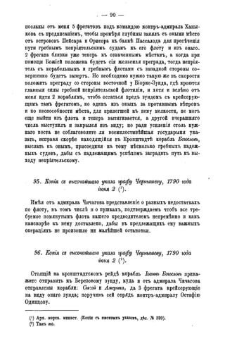 . — 90 —
посланы отъ меня 5 фрегатовъ подъ командою контръ-адмирала Ханы-
кова съ предписаніемъ, чтобы промѣря глубины занялъ съ оными мѣсто
отъ острововъ Пейсара и Орисора къ банкѣ Пассалода для пресѣченія
пути гребнымъ непріятельскимъ судамъ къ его флоту и изъ онаго.
2 фрегата близки уже теперь къ означеннымъ мѣстамъ, а когда при
помощи Божіей положена будетъ сія желаемая преграда, тогда непрія-
тель съ корабельнымъ и гребнымъ флотами съ западной стороны со-
вершенно будетъ запертъ. Но необходимо нужно такую же въ скорости
положить преграду со стороны восточной у Біорке-Зунда, гдѣ кроются
главныя силы гребной непріятельской флотиліи, и хотя и велѣно отъ
меня идти 2 кораблямъ, чтобъ остаться предъ зундомъ съ крейсерую-
щимъ тамъ фрегатомъ, но одинъ изъ оныхъ за противнымъ вѣтромъ
и по неспособности мѣста, для прилегшей къ нему мелкости, не могъ
еще выйти изъ флота и теперь вытягивается, а другой вчерашняго
числа выступилъ и закрылся изъ виду; но ради усиленія столь нуж-
наго поста не соблаговолите ли всемилостивѣйшая государыня ука-
зать, исправя скорѣе находящійся въ Кронштадтѣ корабль Боюсловъ,
выслать къ онымъ, присоединя къ тому нѣсколько гребныхъ надеж-
ныхъ судовъ, дабы съ надлежащимъ успѣхомъ заградить путь къ вы-
ходу непріятельскому.
95. Копгя сд высочайшаго указа графу Чернышеву, 1790 года
гюня 2 (').
Имѣя отъ адмирала Чичагова представленіе о разныхъ недостаткахъ
по флоту, въ томъ числѣ и о пушкахъ, подтверждаемъ чтобъ все тре-
буемое помянутымъ флота нашего предводителемъ непремѣнно и какъ
наискорѣе къ нему доставлено, дабы въ предлежащихъ ему важныхъ
операдіяхъ не произошло ни малѣйшей остановки.
96. Копгя Сд высочайшаго указа графу Чернышеву, 1790 года
гюня 2 (2).
Стоящій на кронштадтскомъ рейдѣ корабль Іоаннъ Боюсловъ прика-
жите отправить къ Березовому зунду, куда и отъ адмирала Чичагова
отправлены корабли: Сысой и Америка, да 3 фрегата крейсерующіе
на виду онаго зунда; поручивъ сей отрядъ контръ-адмиралу Остафію
Одинцову.
(*) Арх. морск. минист. (Копіи съ именныхъ указовъ, дѣл. № 339).
(2) Тамъ же.
 
