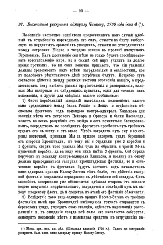 97. Высочайшгй рескргттд адмиралу Чичагову, 1790 года гюня 4 (*).
Положеніе настоящее непріятеля предоставляетъ намъ случай удоб-
ный къ истребленію мореходныхъ его силъ, отчасти въ бухту выборг-
скую по неудачныхъ сраженіяхъ ушедшихъ, отчасти же утвердившихся
между островами Біорко и твердою землею въ проливѣ именуемомъ
Березовымъ. Какъ достиженіе сея дѣли не токмо будетъ споспѣшество-
вать возстановленію мира, но и самый сей миръ учинитъ на долгое
время прочнымъ, то вы сами конечно признаете, что сіи уваженія
должны превозмогать надъ всѣми затрудненіями и опасностями, кои
въ подобномъ рѣшительномъ дѣлѣ встрѣчены будутъ. Потребно тутъ
согласное дѣйствіе между разными частями ополченія нашего, а пред-
шествовать сему имѣютъ разныя пріуготовленія и распоряженія, како-
выя Мы начертали въ слѣдующихъ пунктахъ, одни для точнаго вамъ
исполненія, а другіе для свѣдѣнія вашего сообщаемые:
1) Флотъ корабельный шведскій настоящимъ положеніемъ нашего
вами предводимаго между банкъ Реппіе и Пенцъ и отдѣленіемъ не-
сколько фрегатовъ подъ командою контръ-адмирала Ханыкова для
занятія мѣста отъ острововъ Пейсара и Орисора и банки Пассалода,
можетъ во всемъ разумѣніи отъ зюйда и оста почитаться блокирован-
ным^ посредствомъ же послѣднихъ фрегатовъ пресѣченъ путь гребнымъ
судамъ его къ весту и отъ онаго. Чтобъ заградить путь ему и со сто-
роны восточной, признали Мы за нужное запереть зундъ березовой
отъ стороны Кронштадта, къ чему вы и отрядили уже 2 корабля и
1 фрегатъ, сверхъ того указали Мы туда же обратить и третій 74-хъ
пушечный корабль, да въ виду отъ нихъ имѣть 2 фрегата. Сей отрядъ
поручень въ команду контръ-адмирала-Одинцова, и поелику къ оному
должна присоединиться галерная кронштадтская флотилія, то и озна-
ченные корабли съ фрегатами будутъ состоять подъ начальствомъ
вице-адмирала принца Нассау-Зигена тѣмъ болѣе, что дѣйствія галер-
ной флотиліи сопряжены неразрывно съ дѣйствіями сей эскадры. Симъ
способомъ совершенно уже обезпечится здѣшняя сторона отъ всякаго
водою покушенія непріятельскаго, заградится и послѣдній путь къ вы-
ходу шведскому флоту, да и средства къ атакѣ его флотиліи облегчатся.
2) Вслѣдствіе того вице-адмиралъ принцъ Нассау-Зигенъ съ гребною
флотиліею нынѣ при Кронштадтѣ имѣющеюся тотчасъ отправится къ
березовому зунду, учредить свою станцію, сдѣлаетъ надлежащія распо-
ряженія и, въ ожиданіи покуда всѣ силы его начальства соберутся,
осмотритъ положеніе мѣстъ и изыскивая средства къ затрудненію вы-
(*) Моск. арх. мин. ин. дѣл. (Шведская кампанія 1790 г.). Такого же содержанія
рескриптъ былъ данъ вице-адмиралу принцу Нассау-Зигену,
 