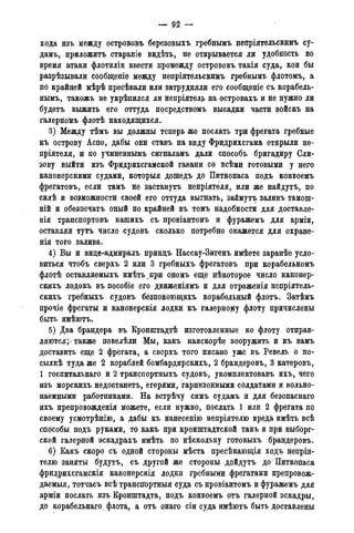 — 92 —
хода изъ между острововъ березовыхъ гребнымъ непріятельскимъ су-
дамъ, приложить стараніе видѣть, не открывается ли удобность во
время атаки флотиліи ввести промежду острововъ такія суда, кои бы
разрѣзывали сообщеніѳ между непріятельскимъ гребнымъ флотомъ, а
по крайней мѣрѣ пресѣкали щи затрудняли его сообщеніе съ корабель-
нымъ, такожъ не укрѣпился ли неприятель на островахъ и не нужно лц
будетъ выжить его оттуда посредствомъ высадки части войскъ на
галерномъ флотѣ находящихся.
3) Между тѣмъ вы должны теперь же послать три фрегата гребные
къ острову Аспо, дабы они ставъ на виду Фридрихсгама открыли не-
пріятеля, и по учиненнымъ сигналамъ дали способъ бригадиру Сли-
зову выйти изъ Фридрихсгамской гавани со всѣми готовыми у него
канонерскими судами, которыя дошедъ до Питкопаса подъ конвоемъ
фрегатовъ, если тамъ не застанутъ непріятеля, или же найдутъ, по
силѣ и возможности своей его оттуда выгнать, займутъ заливъ тамош-
ній и обезпечатъ оный по крайней въ томъ надобности для доставле-
нія транспортовъ нашихъ съ провіантомъ и фуражемъ для арміи,
оставляй тутъ число судовъ сколько потребно окажется для охране-
нія того залива.
4) Вы и вице-адмиралъ принцъ Нассау-Зигенъ имѣете заранѣе усло-
виться чтобъ сверхъ 2 или 3 гребныхъ фрегатовъ при корабельномъ
флотѣ оставляемыхъ имѣть при ономъ еще нѣкоторое число канонер-
скихъ лодокъ въ пособіе его движеніямъ и для отраженія непріятель-
скихъ гребныхъ судовъ безпокоющихъ корабельный флотъ. Затѣмъ
прочіе фрегаты и канонерскія лодки къ галерному флоту причислены
быть имѣютъ.
5) Два брандера въ Кронштадтѣ изготовленные ко флоту отправ-
ляются; также повелѣли Мы, какъ наискорѣе вооружить и къ вамъ
доставить еще 2 фрегата, а сверхъ того писано уже въ Ревель о по-
сылкѣ туда же 2 кораблей бомбардирскихъ, 2 брандеровъ, 3 катеровъ,
1 госпитальнаго и 2 транспортныхъ судовъ, укомплектовавъ ихъ, чего
изъ морскихъ недостанетъ, егерями, гарнизонными солдатами и вольно-
наемными работниками. На встрѣчу симъ судамъ и для безопаснаго
ихъ препровожденія можете, если нужно, послать 1 или 2 фрегата по
своему усмотрѣнію, а дабы къ нанесенію непріятелю вреда имѣть всѣ
способы подъ руками, то какъ при кронштадтской такъ и при выборг-
ской галерной эскадрахъ имѣть по нѣскольку готовыхъ брандеровъ.
6) Какъ скоро съ одной стороны мѣста пресѣкающія ходъ неприя-
телю заняты будутъ, съ другой же стороны дойдутъ до* Питкопаса
фридрихсгамскія канонерскія лодки гребными фрегатами препровож-
даемые, тотчасъ всѣ трансігортныя суда съ провіантомъ и фуражемъ для
арміи послать изъ Кронштадта, подъ конвоемъ отъ галерной эскадры,
до корабельнаго. флота., а отъ онаго сіи суда имѣютъ быть доставлены
 