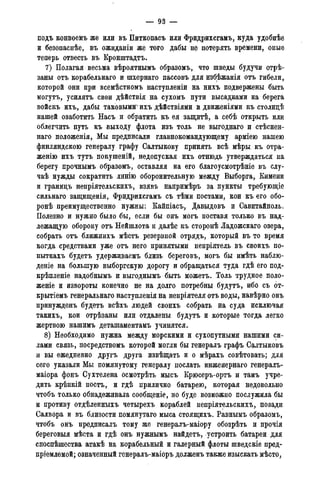 — 93 —
подъ конвоемъ же или въ Питкопасъ или Фридрихсгамъ, куда удобнѣе
и безопаснѣе, въ ожидаиіи же того дабы не потерять времени, оные
теперь отвесть въ Кронштадтъ.
7) Полагая весьма вѣроятнымъ образомъ, что шведы будучи отрѣ-
заны отъ корабельнаго и шхернато пассовъ для избѣжанія отъ гибели,
которой они при всемѣстномъ наступленіи на нихъ подвержены быть
могутъ, усилятъ свои дѣйствія на сухомъ пути высадками на берега
войскъ ихъ, дабы таковыми^ихъ дѣйствіями и движеніями къ столицѣ
нашей озаботить Насъ и обратить къ ея защитѣ, а себѣ открыть или
облегчить путь къ выходу флота изъ толь не выгоднаго и стѣснен-
наго положенія, Мы предписали главнокомандующему арміею нашею
финляндскою генералу графу Салтыкову принять всѣ мѣры къ отра-
женію ихъ тутъ покушеній, недопуская ихъ отнюдь утверждаться на
берегу прочнымъ образомъ, оставляя на его благоусмотрѣніе въ слу-
чаѣ нужды сократить линію оборонительную между Выборга, Кимени
и гранидъ непріятельскихъ, взявъ напримѣръ за пункты требующіе
сильнаго защищенія, Фридрихсгамъ съ тѣми постами, кои къ его обо-
ронѣ преимущественно нужны: Кайпіасъ, Давыдовъ и Савитайполь.
Полезно и нужно было бы, если бы онъ могъ поставя только въ над-
лежащую оборону отъ Нейшлота и далѣе къ сторонѣ Ладожскаго озера,
собрать отъ ближнихъ мѣстъ резервной отрядъ, который въ то время
когда средствами уже отъ него принятыми непріятель въ своихъ по-
пыткахъ будетъ удерживаемъ близь береговъ, могъ бы имѣть наблю-
дете на большую выборгскую дорогу и обращаться туда гдѣ его под-
крѣпленіе надобнымъ и выгоднымъ быть можетъ. Толь трудное поло-
женіе и извороты конечно не на долго потребны будутъ, ибо съ 6т-
крытіемъ генеральнаго наступленія на непріятеля отъ воды, навѣрно онъ
принужденъ будетъ всѣхъ людей своихъ собрать на суда исключая
такихъ, кои отрѣзаны или отдалены будутъ и которые тогда легко
жертвою нашимъ деташаментамъ учинятся.
8) Необходимо нужна между морскими и сухопутными нашими си-
лами связь, посредствомъ которой могли бы генералъ графъ Салтыковъ
и вы ежедневно другъ друга извѣщать и о мѣрахъ совѣтовать; для
сего указали Мы помянутому генералу послать инженернаго генералъ-
маіора фонъ Сухтелена осмотрѣть мысъ Крюсеръ-ортъ и тамъ учре-
дить крѣпкій постъ, и гдѣ прилично батарею, которая недовольно
чтобъ только обнадеживала сообщеніе, но буде возможно послужила бы
и противу отдѣленныхъ четырехъ кораблей непріятельскихъ, позади
Салвора и въ близости помянутаго мыса стоящихъ. Равнымъ образомъ,
чтобъ онъ предписалъ тому же генералъ-маіору обозрѣть и прочія
береговыя мѣста и гдѣ онъ нужнымъ найдетъ, устроить батареи для
споспѣшества атакѣ на корабельный и галерный флоты шведскіе пред-
пріемлемой; означенный генералъ-маіоръ долженъ также изыскать мѣсто,
 