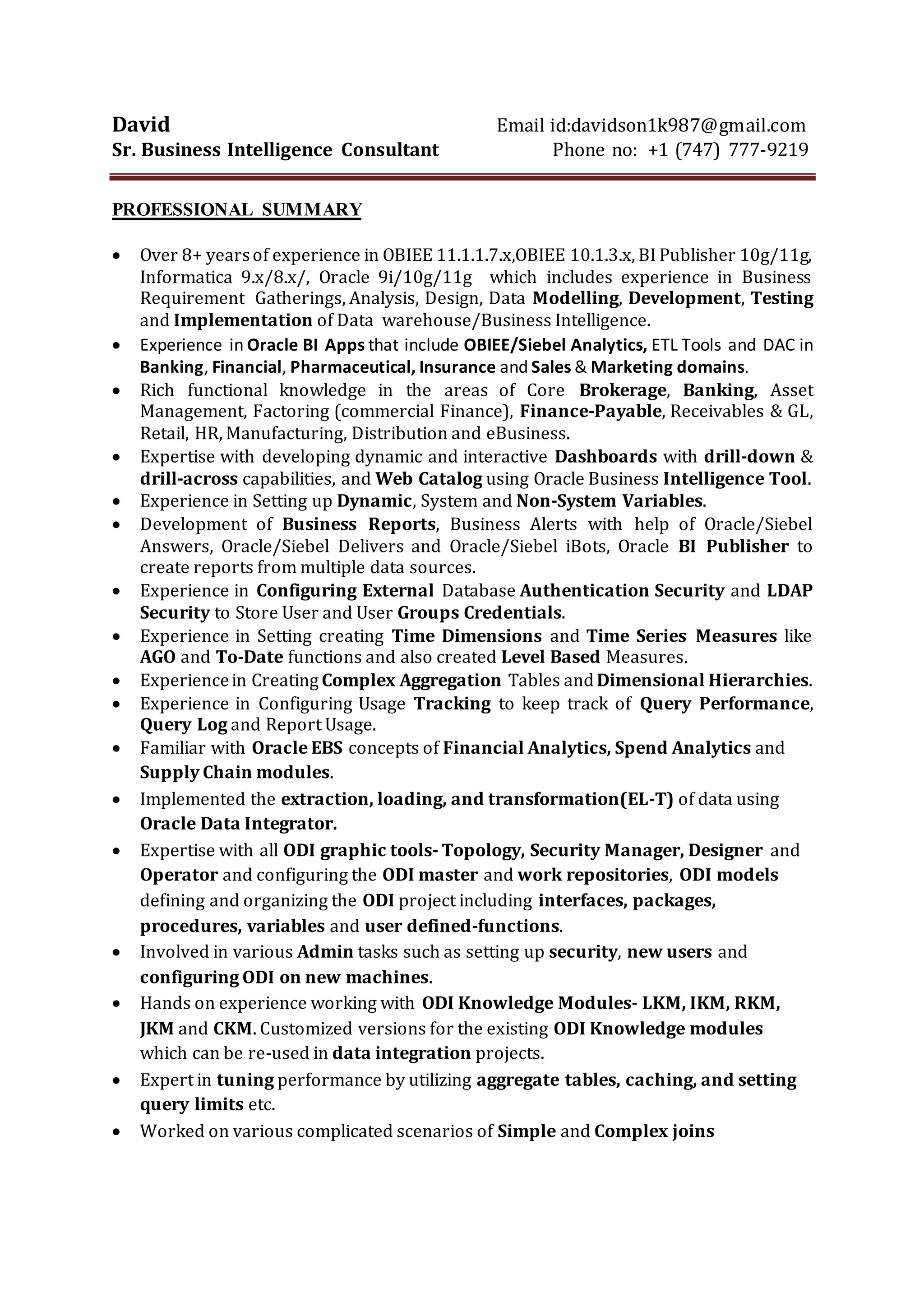 DAVID
Phone:+1 (747)-777-9219 | Email:davidson1k987@gmail.com
PROFESSIONAL SUMMARY
 8+ years of professional experience in Data Warehousing and Oracle Data Integrator (ODI)
working on all phases of data warehouse development life-cycle, from gathering requirements
to testing, implementation and support.
 Extensive SQL Development experience in Health, Banking, Insurance, Financial industries
with a strong understanding of data & analytics.
 Profound knowledge on all ODI components - Topology, Security Manager, Designer and
Operator.
 Used ODI Designer to develop complex interfaces (mappings) to load the data from the
various sources into dimensions and facts.
 Implemented the Change Data Capture (CDC) feature of ODI to minimize the data load times.
 Experienced in designing, tuning, and leveraging large data warehouses using RDBMS
databases applications.
 Good knowledge in working with FTP and development tools like SQL developer, TOAD and
Eclipse. Experienced in text processing tools such as AWK.
 Exposure to handling Data from various sources such as Oracle, MS SQL Server, DB2, Legacy
systems, Flat Files and XML Files into ODS (Operational Data Store) and EDW (Enterprise Data
Warehouse) systems. Also worked for Data loading using UNIX shell scripts, SQL*Loader.
 Experienced in creating Tables, Stored Procedures, Views, Indexes, Cursors, Triggers, User
Profiles, Relational Database Models and Data Integrity in observing Business Rules
 Working experience in Golden gate module
 Hands on experience on working with ODI Knowledge Modules like LKM, IKM and JKM, CKM.
Extended the base ODI Knowledge Modules to create customized versions that are re -used
across other data integration projects.
 Extensive experience in writing complex SQL Queries and PL/SQL, T-SQL scripts
 A Self-starter with a positive attitude, willingness to learn new concepts and to accept
challenges, as well a very good team player.
 Expert in data warehousing techniques/concepts such as data cleansing, Surrogate key
assignment, Slowly Changing Dimensions SCD TYPE 1, SCD TYPE 2, Change Data Capture
(CDC)
 Experience in designing Dimensional Modeling, Creating Relational Database, Data warehouse
solutions and understanding Entity Relationship Diagram on several databases and reporting
systems
 Familiar with Oracle EBS concepts of Financial Analytics, Spend Analytics and Supply Chain
modules.
 Expertise with developing Dashboards with drill-down & drill-across capabilities, and Web
Catalog using Oracle Business Intelligence Tool.
 Experience in Setting up Dynamic, System and Non-System Variables.
 Development of Business Reports, Business Alerts with help of Oracle/Siebel Answers,
Oracle/Siebel Delivers and Oracle/Siebel iBots, Oracle BI Publisher to create reports from
multiple data sources.
 Experience in Configuring External Database Authentication Security and LDAP Security to
Store User and User Groups Credentials.
TECHNICAL SKILLS
Programming Languages SQL, PL/SQL, ASP.NET, HTML, CSS, JavaScript, XML, C, C++
Operating Systems Windows XP, Windows 7, Windows 8, Linux/UNIX
Database Oracle 12c/11g/10g/9i/8x, SQL Server 2000/2005,SQL*Plus,
SQL*Loader
ETL Tools ODI (Oracle Data Integrator) 12c, 11x,10x, OWB 10x, Informatica 9,
8x.Sap BI/BW.
 