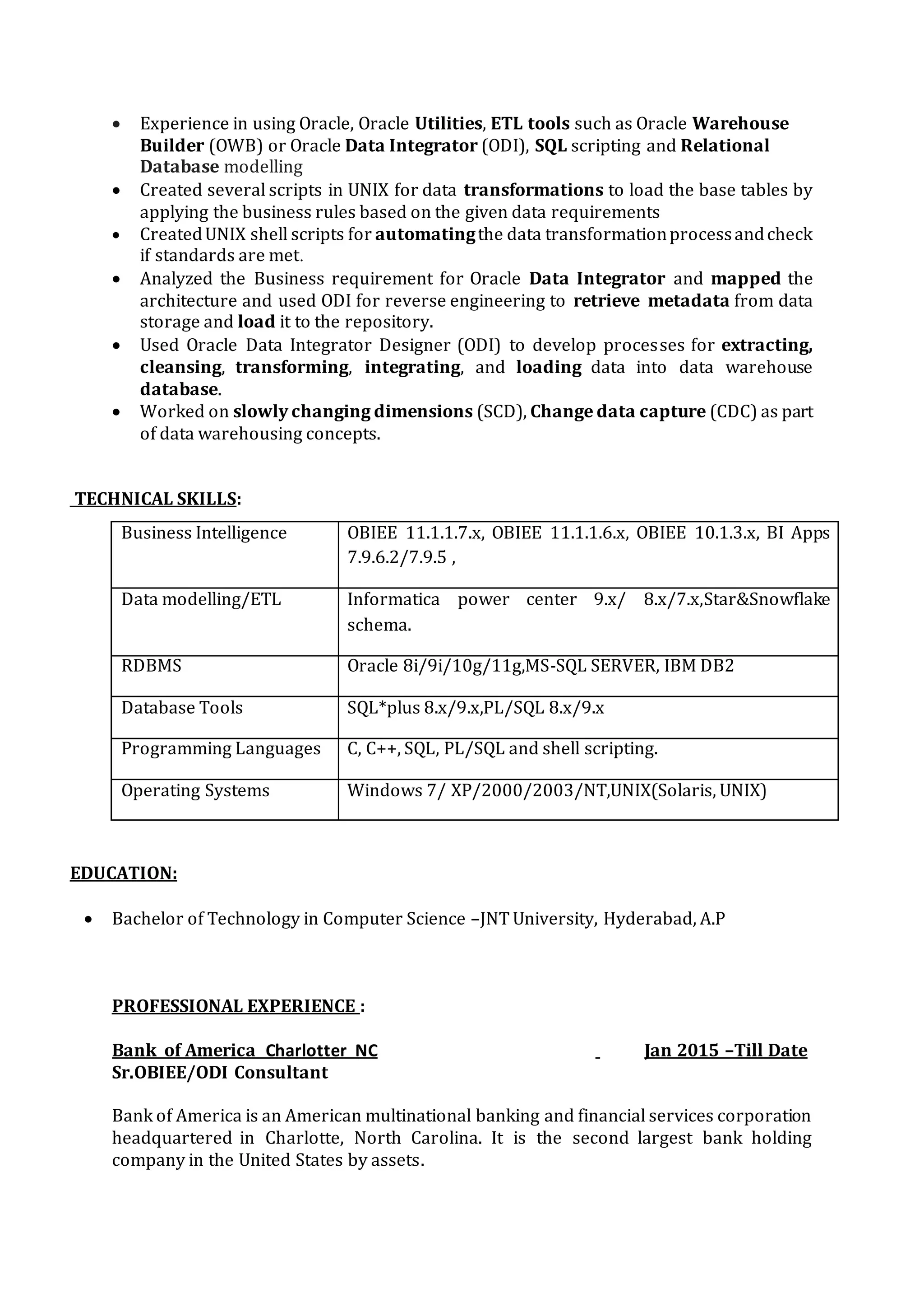 EDUCATION
Bachelor of Technology from Jawaharlal Nehru Technological University, Hyderabad, India.
PROFESSIONAL EXPERIENCE
Client: Verizon Tampa , Florida Sep 2015 to Till Date
Role: Sr. ETL /ODI Developer
Responsibilities
 Requirements Gathering and Business Analysis. Project coordination, customer meetings ,
agile software development methodologies requirements and solutions and scrum process
framework for agile development.
 Development and design of ODI interface flow for Upload / Download files.
 Installation and Configuration of Oracle Data Integrator (ODI). Responsible for configuration of
Master and Work Repositories on Oracle.
 Responsible for designing, developing, and testing of the ETL strategy to populate the data
from various source systems (Flat files, Oracle, DB2) feeds using ODI and Change Data
Capture (CDC).
 Hands on experience on working with ODI Knowledge Modules like, Golden gate knowledge
module LKM, IKM and JKM, CKM.
 Worked on ODI Designer for designing the interfaces, defining the data stores, interfaces and
packages, modify the ODI Knowledge Modules (Reverse Engineering, Journalizing, Loading,
Check, Integration, Service) to create interfaces to cleanse, Load and transform the Data from
Sources to Target databases, created mappings and configured multiple agents as per specific
project requirements.
 Knowledge in performing the customizations to the ODI Knowledge Modules as part of tuning
the Knowledge Module Code based on the requirements.
 Consolidated data from different systems to load Constellation Planning Data Warehouse using
ODI interfaces and procedures.
 Develop packages for the ODI objects and scheduled scenarios using them.
 Defined ETL architecture for integrating data at real time and batch processing to populate the
Warehouse and implemented it using ODIEE 11g.
 Translated business requirements into technical specifications to build the Enterprise Data
Warehouse.
 Involved in system study analysis for logical/physical data model there by defining strategy for
implementing Star Schema with Fact and Dimension tables.
 Responsible for Data Modeling. Created Logical and Physical models for staging, transition and
Production Warehouses.
 Responsible for creating complex mappings according to business requirements, which can are
scheduled through ODI Scheduler.
 Created ODI Packages, Jobs of various complexities and automated process data flow.
 Good working knowledge with ODI Operator for debugging and viewing the execution details
of interfaces and packages.
Reporting Tools OBIEE 10.x/11g,SAP BO.
DB Tools TOAD, SQL Developer
Other Tools MS Office, Microsoft Project, Adobe Photoshop and Adobe
Dreamweaver
Data Modeling/ Warehouse ERwin Data Modeler r8 / r7, Dimensional Data Modeling, Star and
snow flake model, ETL, ELT, OLTP, OLAP, SQL, PL/SQL, Stored
Procedures, Triggers, Data Loading and Integration.
 