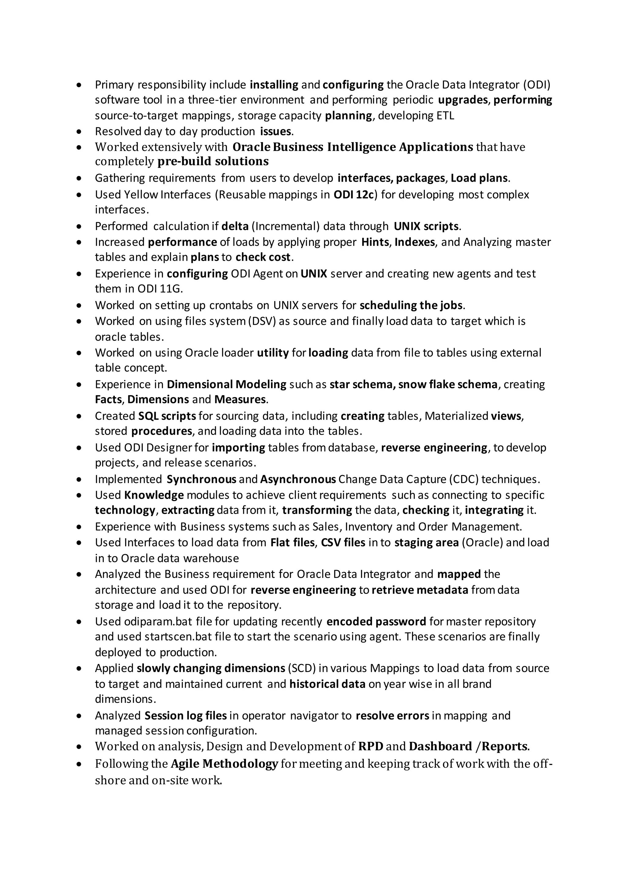 Worked on analysis, Design and Development of RPD and Dashboard /Reports.
 Worked with BI Architect on the design of logical and physical data models using Star Schema
and dimensional data modeling.
 Created drill down charts and drill down tables to gather more information on Financial
Analytics and Supply Chain using navigation
 Expertise with developing dynamic and interactive Dashboards with drill-down& drill-across
capabilities, and Web Catalog using Oracle Business Intelligence Tool..
 Utilized Siebel Delivers for sending real-time personalized alerts via intelligence agents (iBots)
to intelligence dashboards for subscribed users.
 Tracing the sql query for better performance and part of performance tuning Activity.
 Specialized in developing stored procedures, functions, packages and database triggers using
Oracle SQL and PL/SQL to improve query performance.
Environment: ODI (Oracle Data Integrator) 11g/10g (11.1.1.6/10.1.3.5), SQL Developer, DB2,
Oracle 11g/10g, UNIX scripting, , Shell Programming, , Toad, Unix scripting, Windows
Client: Bank of America Charlotte NC Jan 2015 to Aug 2015
Role: Sr. ETL ODI Developer / OBIEE
Responsibilities
 To understand organizations business requirements and functionality, interacting with client
for appropriate requirement specifications.
 Modeling the data structure of the target warehouse to store the required information.
 Used ODI Designer to develop complex interfaces (mappings) to load the data from the
various sources into dimensions and facts.
 Developed interfaces for loading the lookup and Transactional Data.
 Created ODI packages, scenarios using interfaces, variables, procedure.
 Used ODI Designer for importing tables from database, reverse engineering, to develop
projects, and release scenarios.
 Used ODI commands like ODI File Move, ODI File Append, ODI File copy etc.
 Performance tuned the ODI interfaces.
 Experience in ODI designer, Topology, Operator and ODI Tools.
 Performance Tuning in Oracle Data Integrator.
 Worked with multiple sources such as Relational database, Flat files for Extraction
Transforming and Loading data into target tables.
 Extensively used Integration Knowledge modules (IKM) to efficiently transformed data from
staging area to the target tables by generating the optimized native SQL
 Configured OBIEE Agents to deliver Analytics content based on schedule and automated
Agents queries to obtain daily and weekly reports.
 Created hierarchies, complex and foreign joins initialization block, presentation or repository
or session variables, calculations, aggregates, partitions, fragmentations and slowly changing
dimensions.
 Designed and developed complex Interfaces using oracle data integrator(ODI)that involved
Slowly Changing Dimensions, Error handling, SCD types, Change Data Capture and Business
logic implementation.
 Wrote unit test cases, test scenarios, unit test documents and also verified the test scenarios
of the QA team. Unit tested for all the possible test scenarios.
 Using ODI, Developed, Maintained various Packages, Interfaces, Variables, and Models, which
populated the Data into the Target Star Schema on Oracle Instances. Built transformations,
configured servers and established connections to various sources and targets.
 To implement the Business Rules, created PLSQL database triggers.
 