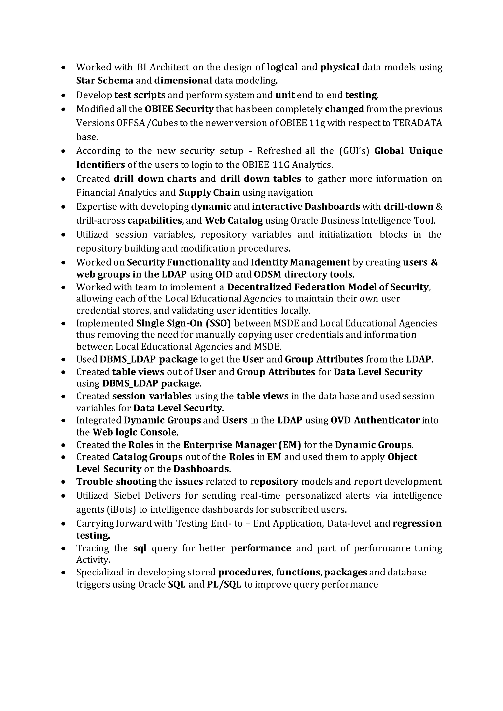 Environment: ODI 12C (Oracle Data Integrator) 11g/10g (11.1.1.6/10.1.3.5), SQL Developer, DB2,
Oracle 11g/10g, UNIX scripting, , Shell Programming, , Toad, Unix scripting, Windows.
Client: Bank Of West, San Francisco CA May 2014 –Dec 2014
Role: Sr. ETL ODI Developer / OBIEE
Responsibilities
 Involved in data analysis, designing, and development of data warehouse environment.
 Developed several flows and models in ODI.
 Worked on extraction, loading, transformation using ODI from Oracle and FLAT FILES.
 Developed specifications (Document) based on the requirements, such as Business
Requirement Documents, High Level Document and Low Level Document.
 Using Oracle Data Integrator Developed, Maintained various Packages, Interfaces, Variables,
and Models, which populated the Data into the Target Star Schema on Oracle Instances.
 Used ODI Knowledge Modules expertise in Golden gate knowledge module (Reverse
Engineering, Loading, Check, Integration, and Service) to create interfaces to cleanse, Load
and transform the Data from Sources to Target.
 Created source definitions for relational and flat file sources and implemented target
definitions based on star schema design.
 Created Repositories, Agent, Contexts, Data Server, and both of Physical & Logical Schema in
Topology Manager
 Tuned sources, targets, mappings and sessions to improve the performance of data load into
Oracle database
 Created several scripts in UNIX for data transformations to load the base tables by applying
the business rules based on the given data requirements
 Created UNIX shell scripts for automating the data transformation process and check if
standards are met.
 Extensively involved in developing packages in Framework manager with retrieving data from
database oracle and publish those packages in to Siebel connections.
 Involved in developing many reports like crosstab, chart, Dashboard, Drill Through, Master
detailed reports using OBIEE 10.1.3.x
 Involved in scheduling and deploying these reports.
Environment: Oracle Data Integrator 11g,12c Oracle 10g/9i, SQL Developer, WinSQL, OBIEE
10.1.3.x, Windows XP, UNIX Shell Scripting.
Client: NetApp Inc., Sunnyvale CA May 2013 –Apr 2014
Role: Sr. ETL ODI Developer / OBIEE
Responsibilities
 Created design documents for all interfaces.
 Extracted data from SQL Server, Oracle, DB2, Flat files to oracle database.
 Created interfaces using KM (file to Oracle, SQL to Oracle), IKM (SQL control append, SQL
incremental update, Oracle SCD), CKM (CKM Oracle)
 Created procedures, packages, global functions, global and project variables.
 Created ODI objects and adopting knowledge modules to suit publishing needs.
 Worked with Change Data Capture (CDC) and also modified journalizing knowledge modules (JKM)
as per project requirements.
 Worked with stored procedures, functions, packages, tables, indexes, triggers, snapshots etc.
Good experience in performing data migrations, data loads using ETL tools.
 Hands-on experience in developing & modifying ODI knowledge modules, user functions and
substitution methods.
 Worked extensively with developing ODI packages & load plans and generating ODI scenarios.
 Created temporary and permanent datastore interfaces by re-modifying db2 scripts in ODI.
 Created home grown scrub function using Korn shell script and executed functions.
 